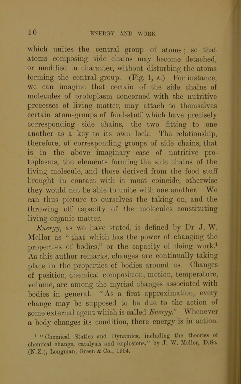 which unites the central group of atoms; so that atoms composing side chains may become detached, or modified in character, without disturbing the atoms forming the central group. (Fig. 1, A.) For instance, we can imagine that certain of the side chains of molecules of protoplasm concerned with the nutritive processes of living matter, may attach to themselves certain atom-groups of food-stuff which have precisely corresponding side chains, the two fitting to one another as a key to its own lock. The relationship, therefore, of corresponding groups of side chains, that is in the above imaginary case of nutritive pro- toplasms, the elements forming the side chains of the living molecule, and those derived from the food stuff brought in contact with it must coincide, otherwise they would not be able to unite with one another. We can thus picture to ourselves the taking on, and the throwing off capacity of the molecules constituting living organic matter. Energy, as we have stated, is defined by Dr J. W. Mellor as “ that which has the power of changing the properties of bodies,” or the capacity of doing work.^ As this author remarks, changes are continually taking place in the properties of bodies around us. Changes of position, chemical composition, motion, temperature, volume, are among the myriad changes associated with bodies in general. “ As a first approximation, every change may be supposed to be due to the action of some external agent which is called Energy” Whenever a body changes its condition, there energy is in action. 1 “Chemical Statics and Dynamics, including the theories of chemical change, catalysis and explosions,” by J. W. Mellor, D.Sc. (N.Z.), Longman, Green & Co., 1904.