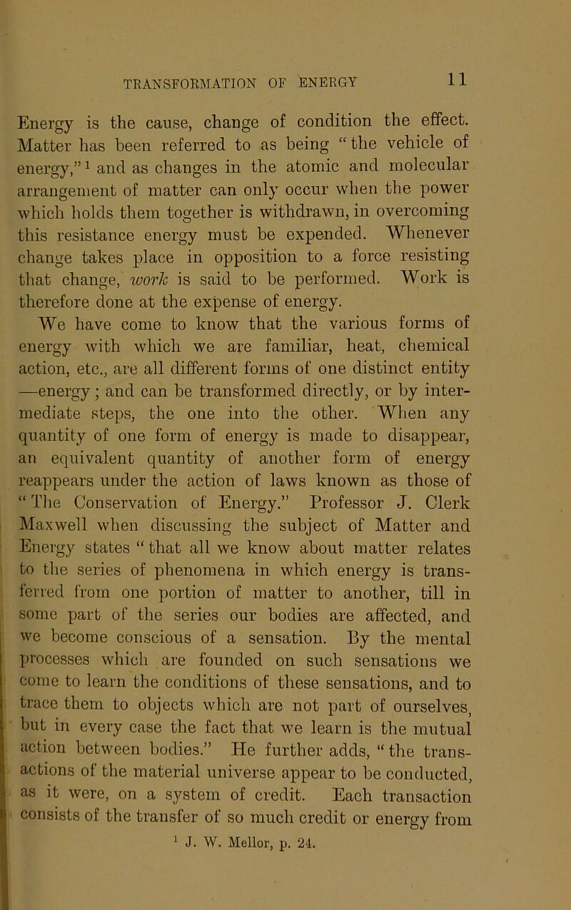 TRANSFORJIATION OF ENERGY Energy is the cause, change of condition the effect. Matter has been referred to as being “ the vehicle of energy,” ^ and as changes in the atomic and molecular arrangement of matter can only occur when the power which holds them together is withdrawn, in overcoming this resistance energy must be expended. Whenever change takes place in opposition to a force resisting that change, loork is said to be performed. Work is therefore done at the expense of energy. We have come to know that the various forms of energy with which we are familiar, heat, chemical action, etc., are all different forms of one distinct entity —energy; and can be transformed directly, or by inter- mediate steps, the one into the other. When any quantity of one form of energy is made to disappear, an equivalent quantity of another form of energy reappears under the action of laws known as those of “ Tlie Conservation of Energy.” Professor J. Clerk Maxwell when discussing the subject of Matter and Energy states “ that all we know about matter relates to the series of phenomena in which energy is trans- ferred from one portion of matter to another, till in some part of the series our bodies are affected, and we become conscious of a sensation. By the mental processes which are founded on such sensations we come to learn the conditions of these sensations, and to trace them to objects which are not part of ourselves, but in every case the fact that we learn is the mutual action between bodies.” He further adds, “the trans- actions of the material universe appear to be conducted, as it were, on a system of credit. Each transaction consists of the transfer of so much credit or energy from ^ J. W. Mellor, p. 24.