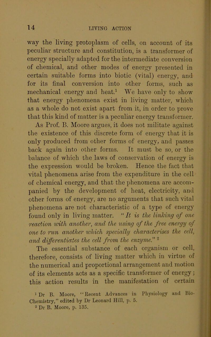 way the living protoplasm of cells, on account of its peculiar structure and constitution, is a transformer of energy specially adapted for the intermediate conversion of chemical, and other modes of energy presented in certain suitable forms into biotic (vital) energy, and for its final conversion into other forms, such as mechanical energy and heat.^ We have only to show that energy phenomena exist in living matter, which as a whole do not exist apart from it, in order to prove that this kind of matter is a peculiar energy transformer. As Prof, B. Moore argues, it does not militate against the existence of this discrete form of energy that it is only produced from other forms of energy, and passes back again into other forms. It must be so, or the balance of which the laws of conservation of energy is the expression would be broken. Hence the fact that vital phenomena arise from the expenditure in the cell of chemical energy, and that the phenomena are accom- panied by the development of heat, electricity, and other forms of energy, are no arguments that such vital phenomena are not characteristic of a type of energy found only in living matter. “ It is the linldng of one reaction with another, and the using of the free energy of one to run another which specially characterises the cell, and differentiates the cell from the enzyme.” ^ The essential substance of each organism or cell, therefore, consists of living matter which in virtue of the numerical and proportional arrangement and motion of its elements acts as a specific transformer of energy; this action results in the manifestation of certain 1 Dr B. Moore, “Recent Advances in Physiology and Bio- Chemistry,” edited by Dr Leonard Hill, p. 5. Dr B. Moore, p. 135.