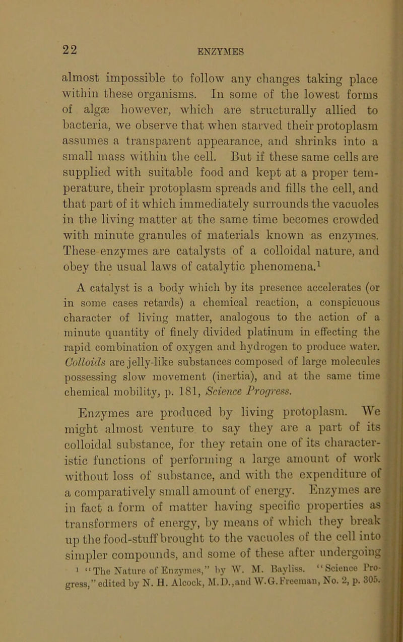 almost impossible to follow any changes taking place within these organisms. In some of tlie lowest forms of alg£e however, which are structurally allied to bacteria, we observe that when starved their protoplasm assumes a transparent appearance, and shrinks into a small mass within the cell. But if these same cells are supplied with suitable food and kept at a proper tem- perature, their protoplasm spreads and fills the cell, and that part of it which immediately surrounds the vacuoles in the living matter at the same time becomes crowded with minute granules of materials known as enzymes. These enzymes are catalysts of a colloidal nature, and obey the usual laws of catalytic phenomena.^ A catalyst is a body which by its presence accelerates (or in some cases retards) a chemical reaction, a conspicuous character of living matter, analogous to the action of a • minute quantity of finely divided platinum in effecting the l rapid combination of oxygen and hydrogen to produce water. | Colloids are jelly-like substances composed of large molecules • possessing slow movement (inertia), and at the same time | chemical mobility, p. 181, Science Progress. | Enzymes are produced by living protoplasm. We f might almost venture to say they are a part of its colloidal substance, for they retain one of its character- istic functions of performing a large amount of work without loss of substance, and with the expenditure of a comparatively small amount of energy. Enzymes are in fact a form of matter having specific properties as transformers of energy, by means of which they break | up the food-stuff brought to the vacuoles of the cell into | simpler compounds, and some of these after undergoingH > “The Nature of Eiuyniea,” hy W. M. lUyliss. “Science Pro- gress,” edited by N. H. Alcock, M.l).,and W.G.Frecinan, No. 2, p. 305.