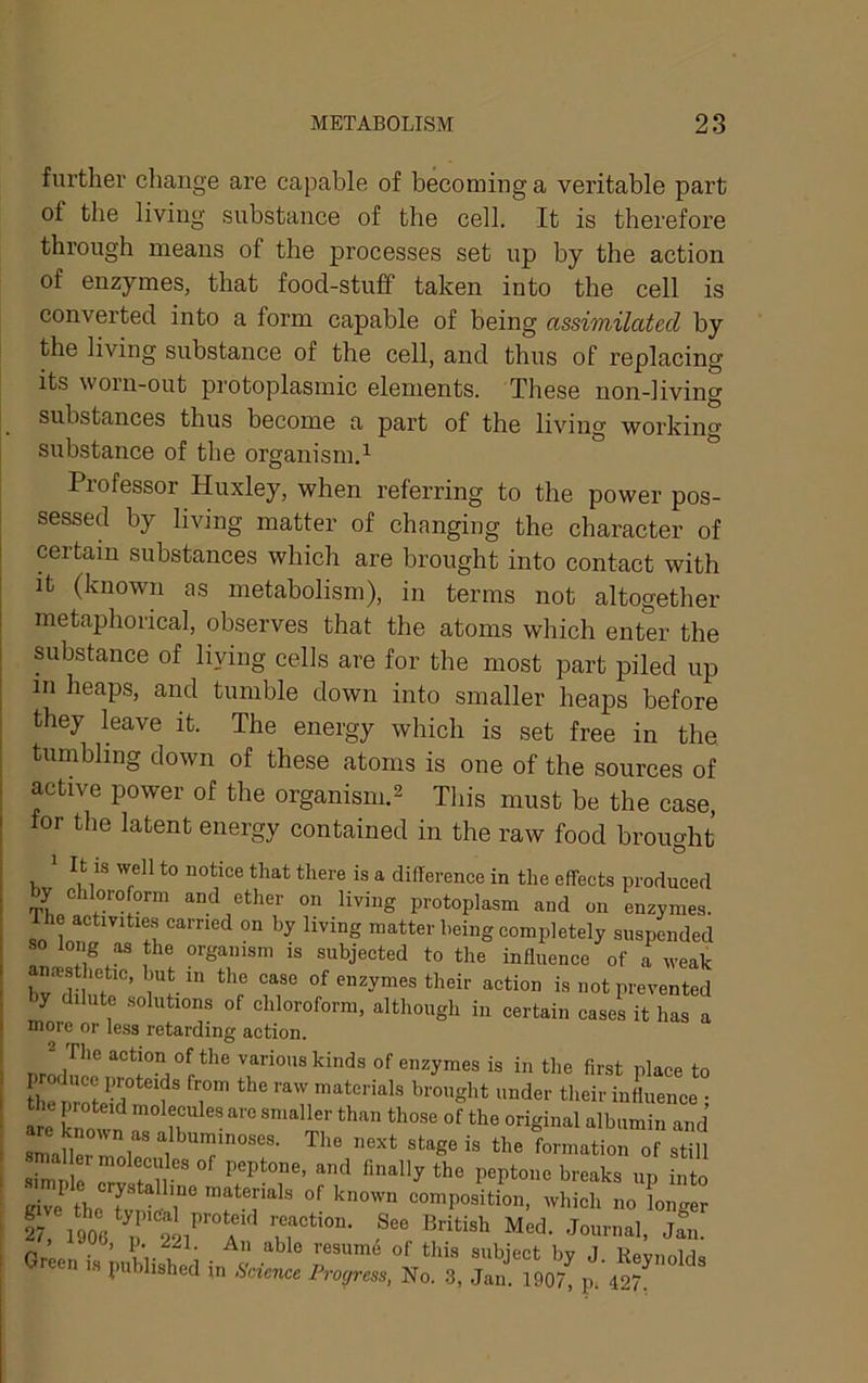 further change are capable of becoming a veritable part of the living substance of the cell. It is therefore through means of the processes set up by the action of enzymes, that food-stuff taken into the cell is converted into a form capable of being assimilated by the living substance of the cell, and thus of replacing its worn-out protoplasmic elements. These non-living substances thus become a part of the living working substance of the organism.^ Professor Huxley, when referring to the power pos- sessed by living matter of changing the character of certain substances which are brought into contact with It (known as metabolism), in terms not altogetlier metaphorical, observes that the atoms which enter the substance of living cells are for the most part piled up in heaps, and tumble down into smaller heaps before they leave it. The energy which is set free in the tumbling down of these atoms is one of the sources of active power of the organism.^ This must be the case, for the latent energy contained in the raw food brought O ^ to notice that there is a difference in the effects produced by chloro orm and ether on living protoplasm and on enzymes. Ihe activitie.s carried on by living matter being completely suspended long as the organism is subjected to the influence of a weak bnilln ’ W-' their action is not prevented by dilute solutions of chloroform, although in certain cases it has a more or less retarding action. nr! action of the various kinds of enzymes is in the first place to p oducc proteids from the raw materials brought under their influence • the proteid molecules are smaller than those of the original albumin and are known as albuminoses. The next stage is the Irmatiorof still mailer molecules of peptone, and finally the peptone breaks un into wh;:^Lfoi:re: » o, p. 221, An able re9um4 of this subiect hv 1 reen is published in Science Progress, No. 3, Jan. 1907, p. 427. ^