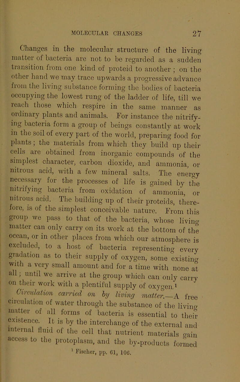 Changes in the molecular structure of the living matter of bacteria are not to he regarded as a sudden transition from one kind of proteid to another ; on the other hand we may trace upwards a progressive advance from the living substance forming the bodies of bacteria occupying the lowest rung of the ladder of life, till we reach those which respire in the same manner as ordinary plants and animals. For instance the nitrify- ing bacteria form a group of beings constantly at work in the soil of every part of the world, preparing food for plants; the materials from which they build up theii- cells are obtained fi’om inorganic compounds of the simplest character, carbon dioxide, and ammonia, or nitrous acid, with a few mineral salts. The enigy necessary for the processes of life is gained by the nitrifying bacteria from oxidation of ammonia, or nitrous acid. The building up of their proteids, there- fore, is of the simplest conceivable nature. From this group we pass to that of the bacteria, whose living matter can only carry on its work at the bottom of the ocean, or in other places from which our atmosphere is excluded, to a host of bacteria representing every gradation as to their supply of oxygen, some existiim with a very small amount and for a time with none at all; until we arrive at the group which can only carry on their work with a plentiful supply of oxygen. ^ Circulation carried on hy living matter. A free circulation of water through the substance of the liviim matter of all forms of bacteria is essential to their existence. It is by the interchange of the external and internal fluid of the cell that nutrient materials crain access to the protoplasm, and the by-products formed ’ Fischer, pp. 61, 106.