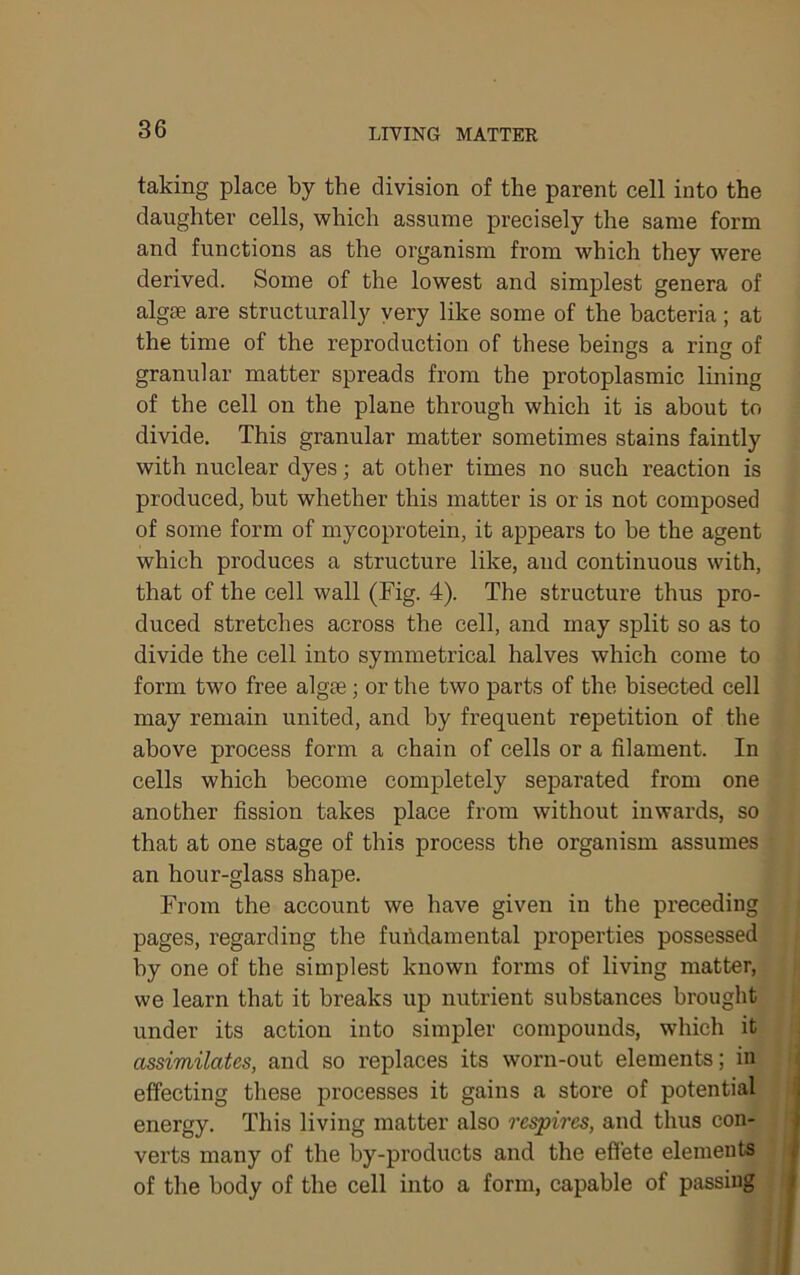 taking place by the division of the parent cell into the daughter cells, which assume precisely the same form and functions as the organism from which they were derived. Some of the lowest and simplest genera of algse are structurally yery like some of the bacteria; at the time of the reproduction of these beings a ring of granular matter spreads from the protoplasmic lining of the cell on the plane through which it is about to divide. This granular matter sometimes stains faintly with nuclear dyes; at other times no such reaction is produced, but whether this matter is or is not composed of some form of mycoprotein, it appears to be the agent which produces a structure like, and continuous with, that of the cell wall (Fig. 4). The structure thus pro- duced stretches across the cell, and may split so as to divide the cell into symmetrical halves which come to form two free algte; or the two parts of the bisected cell may remain united, and by frequent repetition of the above process form a chain of cells or a filament. In cells which become completely separated from one another fission takes place from without inwards, so that at one stage of this process the organism assumes an hour-glass shape. From the account we have given in the preceding pages, regarding the fuiidamental properties possessed by one of the simplest known forms of living matter, we learn that it breaks up nutrient substances brought under its action into simpler compounds, which it assimilates, and so replaces its worn-out elements; in effecting these processes it gains a store of potential energy. This living matter also respires, and thus con- ; verts many of the by-products and the effete elements 4 of the body of the cell into a form, capable of passing >