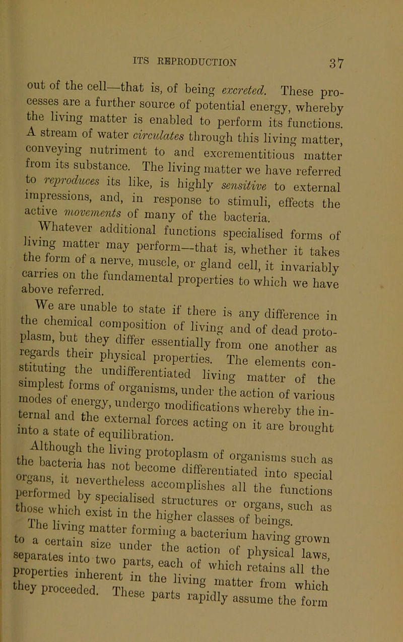 out of the cell—that is, of being excreted. These pro- cesses are a further source of potential energy, whereby the living matter is enabled to perform its functions. A stream of water circulates through this living matter conveying nutriment to and excrementitious matter from its substance. The living matter we have referred to rejyroduces its like, is highly sensitive to external impressions, and, in response to stimuli, effects the active movements of many of the bacteria. ^\hatever additional functions specialised forms of iving matter may perform-that is, whether it takes carrips”^ muscle, or gland cell, it invariably rvLwd We are unable to state if there is any difference in reKa“d’s tMr 7l 1 from one another as stUuW tho Tr The elements con- stituting the undifferentiated living matter of the mnijilest forms of organisms, under the action of various modes of energy, undergo modifications whereby the in aeparatesimoTwVpEt' 1 properties inheren/in th?f ' ““® they proceeded The . ''“® *Moh proceeded. These parts rapidly assume the form