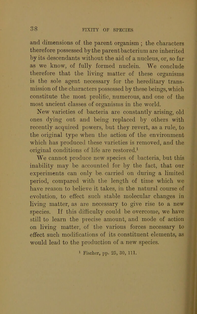 FIXITY OF SPECIES and dimensions of the parent organism ; the characters therefore possessed by the parent bacterium are inherited by its descendants without the aid of a nucleus, or, so far as we know, of fully formed nuclein. We conclude therefore that the living matter of these organisms is the sole agent necessary for the hereditary trans- mission of the characters possessed by these beings, which constitute the most prolific, numerous, and one of the most ancient classes of organisms in the world. New varieties of bacteria are constantly arising, old ones dying out and being replaced by others with recently acquired powers, but they revert, as a rule, to the original type when the action of the environment which has produced these varieties is removed, and the original conditions of life are restored.^ We cannot produce new species of bacteria, but this inability may be accounted for by the fact, that our ’ experiments can only be. carried on during a limited period, compared with the length of time which we have reason to believe it takes, in the natural course of evolution, to effect such stable molecular changes in living matter, as are necessary to give rise to a new species. If this difficulty could be overcome, we have still to learn the precise amount, and mode of action on living matter, of the various forces necessary to effect such modifications of its constituent elements, as would lead to the production of a new species. ^ Fischer, pp. 25, 30, 111.