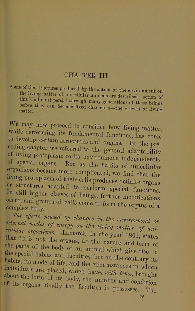 CHAPTEE III Some of the structures produced by the action of the environment on matter of unicellnlar animals are described—action of his kind must persist through many generations of these beings ^ characters-the growth of living We may now proceed to consider how living matter while performing its fundamental functions, has come to develop certain structures and organs. In the pre- cedn,g chapter we referred to the general adaptability o hvmg protoplasm to rts environment independently o spec.al organs. Bnt as the habits of nnieellular E T™® T complicated, we find that the or st° of fhoii' cells produces definite organs In stiirh'T perform special functions, still higher classes of beings, further modifications r;Cbof;^^ r at It IS not the organs, i.e. the nature and form of e paits of the body of an animal which give rise to S organs, finally the faculties it possesses. The so