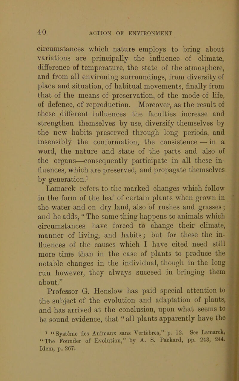 circumstances which nature employs to bring about variations are principally the influence of climate, difference of temperature, the state of the atmosphere, and from all environing surroundings, from diversity of place and situation, of habitual movements. Anally from that of the means of preservation, of the mode of life, of defence, of reproduction. Moreover, as the result of these different influences the faculties increase and strengthen themselves by use, diversify themselves by the new habits preserved through long periods, and insensibly the conformation, the consistence — in a word, the nature and state of the parts and also of the organs—consequently participate in all these in- fluences, which are preserved, and propagate themselves by generation.^ Lamarck refers to the marked changes which follow in the form of the leaf of certain plants when grown in the water and on dry land, also of rushes and grasses; and he adds, “ The same thing happens to animals which circumstances have forced to change their climate, manner of living, and habits; but for these the in- fluences of the causes which I have cited need still more time than in the case of plants to produce the notable changes in the individual, though in the long run however, they always succeed in bringing them about.” Professor G. Henslow has paid special attention to the subject of the evolution and adaptation of plants, and has arrived at the conclusion, upon what seems to be sound evidence, that “ all plants apparently have the 1 “Systirae des Animaux sans Vertebres,” p. 12. See Lamarck, “The Founder of Evolution,” by A. S. Packard, pp. 243, 244. Idem, p. 267.