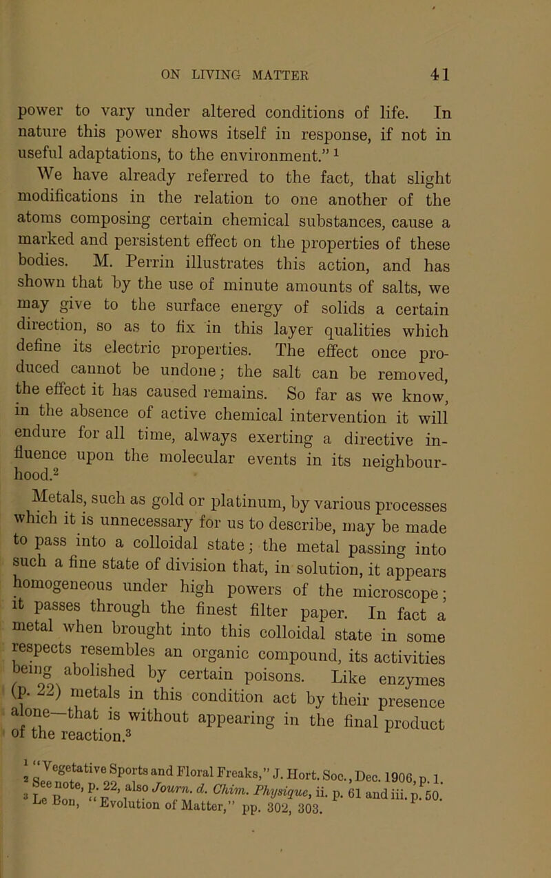 power to vary under altered conditions of life. In nature this power shows itself in response, if not in useful adaptations, to the environment.” ^ We have already referred to the fact, that slight modifications in the relation to one another of the atoms composing certain chemical substances, cause a marked and persistent effect on the properties of these bodies. M. Perrin illustrates this action, and has shown that by the use of minute amounts of salts, we may give to the surface energy of solids a certain direction, so as to fix in this layer qualities which define its electric properties. The effect once pro- duced cannot be undone; the salt can be removed, the effect it has caused remains. So far as we know, in the absence of active chemical intervention it will endure for all time, always exerting a directive in- fluence upon the molecular events in its neichbour- hood.2 *= Metals, such as gold or platinum, by various processes which it is unnecessary for us to describe, may be made to pass into a colloidal state; the metal passing into such a fine state of division that, in solution, it appears homogeneous under high powers of the microscope- It passes through the finest filter paper. In fact a metal when brought into this colloidal state in some respects resembles an organic compound, its activities being abolished by certain poisons. Like enzymes (p. Z2) metals in this condition act by their presence alone—that is without appearing in the final product ot the reaction.® 2 ZFreaks,” J.Hort.Soc.,Dec. 1906,p. 1. 3 L„ f Physique, ii. p. 61 and iii. p. 50. e Bon, Evolution of Matter,” pp. 302, 303.