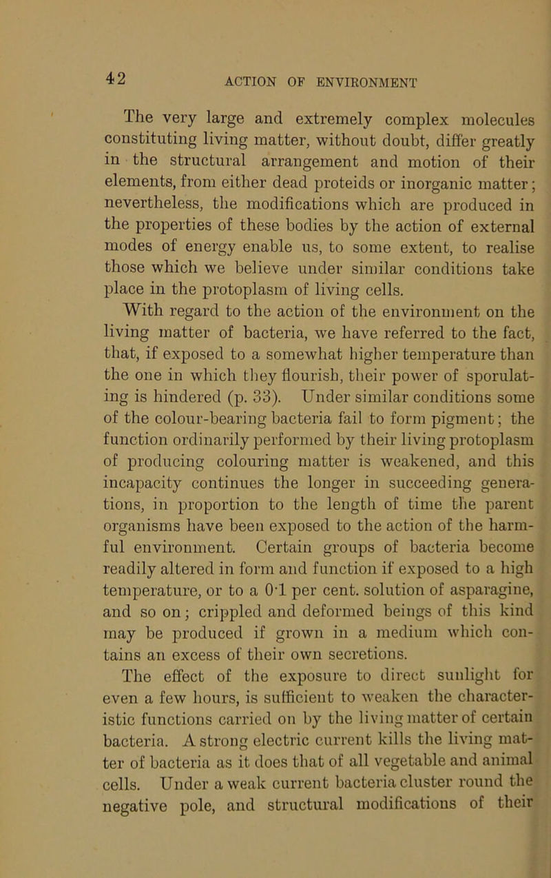 The very large and extremely complex molecules constituting living matter, without doubt, differ greatly in the structural arrangement and motion of their elements, from either dead proteids or inorganic matter; nevertheless, the modifications which are produced in the properties of these bodies by the action of external modes of energy enable us, to some extent, to realise those which we believe under similar conditions take place in the protoplasm of living cells. With regard to the action of the environment on the living matter of bacteria, we have referred to the fact, that, if exposed to a somewhat higlier temperature than the one in which tliey flourish, their power of sporulat- ing is hindered (p. 33). Under similar conditions some of the colour-bearing bacteria fail to form pigment; the function ordinarily performed by their living protoplasm of producing colouring matter is weakened, and this incapacity continues the longer in succeeding genera- tions, in proportion to the length of time the parent organisms have been exposed to the action of the harm- ful environment. Certain groups of bacteria become readily altered in form and function if exposed to a high temperature, or to a OT per cent, solution of asparagine, and so on; crippled and deformed beings of this kind may be produced if grown in a medium which con- tains an excess of their own secretions. The effect of the exposure to direct sunliglit for even a few hours, is sufficient to weaken tlie character- istic functions carried on by the living matter of certain bacteria. A strong electric cui’rent kills the living mat- ter of bacteria as it does that of all vegetable and animal cells. Under a weak current bacteria cluster round the negative pole, and structural modifications of their
