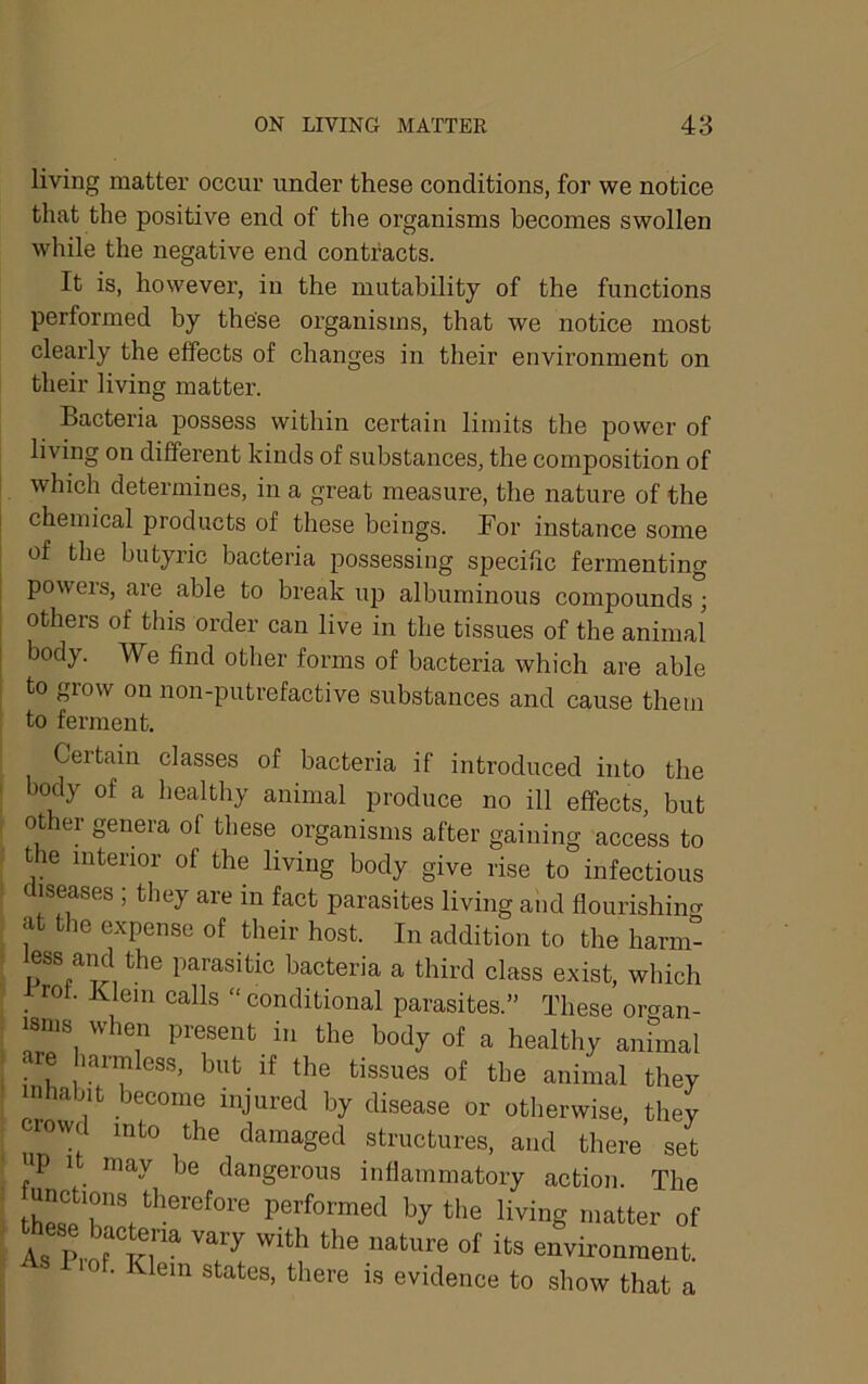 living matter occur under these conditions, for we notice that the positive end of the organisms becomes swollen while the negative end contracts. It is, however, in the mutability of the functions performed by these organisms, that we notice most clearly the effects of changes in their environment on their living matter. Bacteria possess within certain limits the power of living on different kinds of substances, the composition of which determines, in a great measure, the nature of the chemical products of these beings. For instance some of the butyric bacteria possessing specific fermenting powers, are able to break up albuminous compounds; others of this order can live in the tissues of the animal body. We find other forms of bacteria which are able to grow on non-putrefactive substances and cause them to ferment. Certain classes of bacteria if introduced into the body of a healthy animal produce no ill effects, but other genera of these organisms after gaining access to the interior of the living body give rise to infectious diseases ; they are in fact parasites living and flourishincr at the expense of their host. In addition to the harm- less ancUhe parasitic bacteria a third class exist, which rot. Klein calls “ conditional parasites.” These oraan- isnis when present in the body of a healthy anhnal are harmless, but if the tissues of the animal they inhabit become injured by disease or otherwise, they nw into the damaged structures, and there set up 1 may be dangerous inflammatory action. The the living matter of As ^ts environment. • ^lein states, there is evidence to show that a