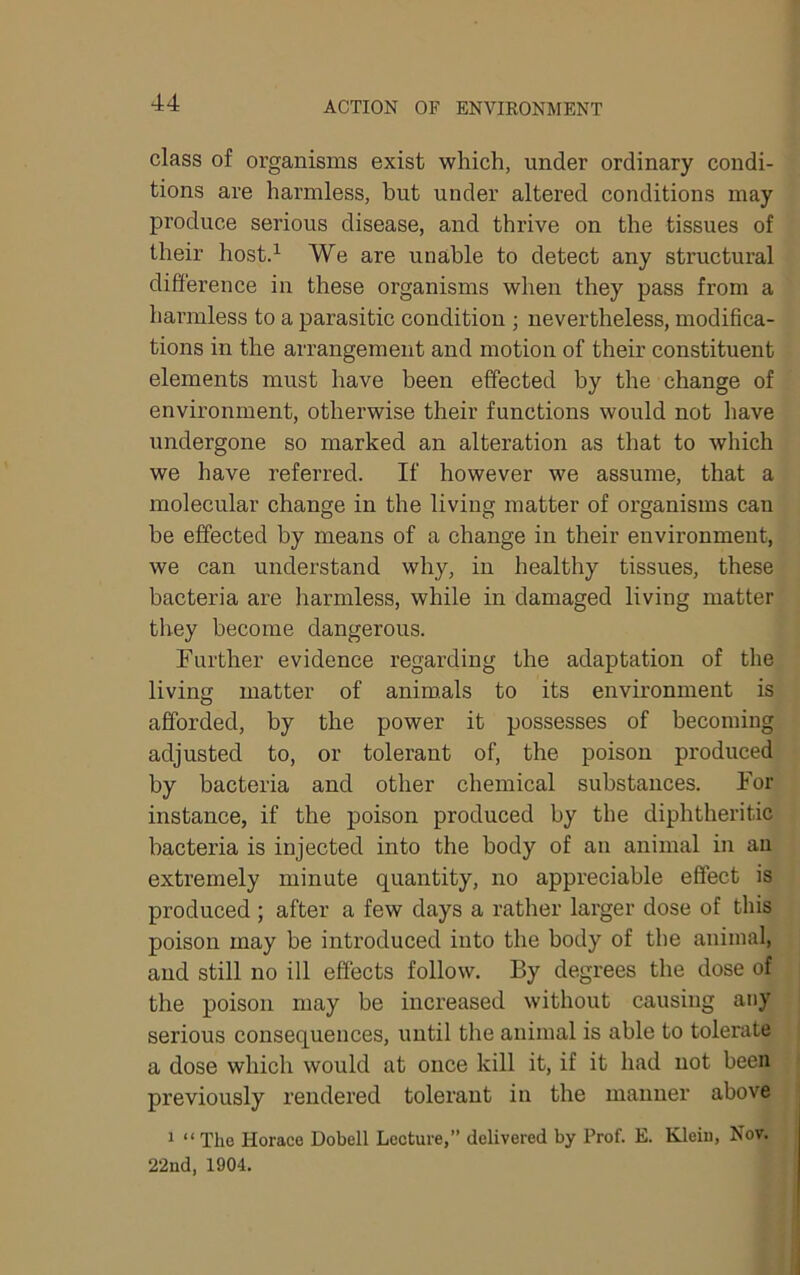 class of organisms exist which, under ordinary condi- tions are harmless, but under altered conditions may produce serious disease, and thrive on the tissues of their hostd We are unable to detect any structural difference in these organisms when they pass from a harmless to a parasitic condition j nevertheless, modifica- tions in the arrangement and motion of their constituent elements must have been effected by the change of environment, otherwise their functions would not have undergone so marked an alteration as that to which we have referred. If however we assume, that a molecular change in the living matter of organisms can be effected by means of a change in their environment, we can understand why, in healthy tissues, these bacteria are harmless, while in damaged living matter they become dangerous. Further evidence regarding the adaptation of the living matter of anim.als to its environment is afforded, by the power it possesses of becoming adjusted to, or tolerant of, the poison produced by bacteria and other chemical substances. For instance, if the poison produced by the diphtheritic bacteria is injected into the body of an animal in au extremely minute quantity, no appreciable effect is produced ; after a few days a rather larger dose of this poison may be introduced into the body of tbe animal, and still no ill effects follow. By degrees the dose of the poison may be increased without causing any serious consequences, until the animal is able to tolerate a dose which would at once kill it, if it had not been previously rendered tolerant in the manner above 1 “The Horace Dobell Lecture,” delivered by Prof. E. Kleiu, Nov. 22nd, 1904,