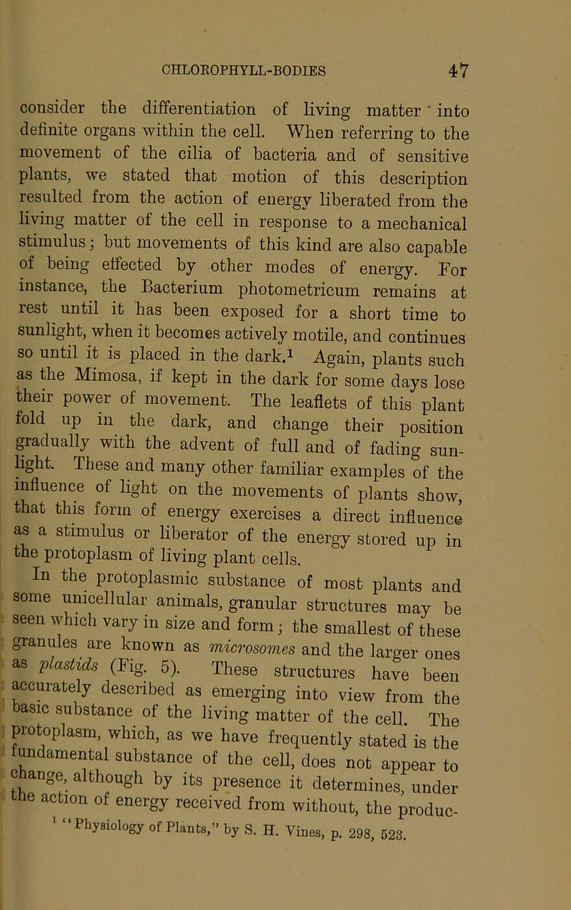consider the differentiation of living matter' into definite organs within the cell. When referring to the movement of the cilia of bacteria and of sensitive plants, we stated that motion of this description resulted from the action of energy liberated from the living matter of the cell in response to a mechanical stimulus; but movements of this kind are also capable of being effected by other modes of energy. For instance, the Bacterium photometricum remains at rest until it has been exposed for a short time to sunlight, when it becomes actively motile, and continues so until it is placed in the dark.^ Again, plants such as the Mimosa, if kept in the dark for some days lose their power of movement. The leaflets of this plant fold up in the dark, and change their position ^adually with the advent of full and of fading sun- light. These and many other familiar examples of the influence of light on the movements of plants show, that this form of energy exercises a direct influence as a stimulus or liberator of the energy stored up in the protoplasm of living plant cells. In the protoplasmic substance of most plants and some unicellular animals, granular structures may be seen which vary in size and form; the smallest of these granules are known as microsomes and the larger ones as plastids (Fig. 5). These structures have been accurately described as emerging into view from the basic substance of the living matter of the cell. The protoplasm, which, as we have frequently stated is the fundamental substance of the cell, does not appear to ange, although by its presence it determines, under cne action of energy received from without, the produc- Physiology of Plants,” by S. H. Vines, p. 298, 523.