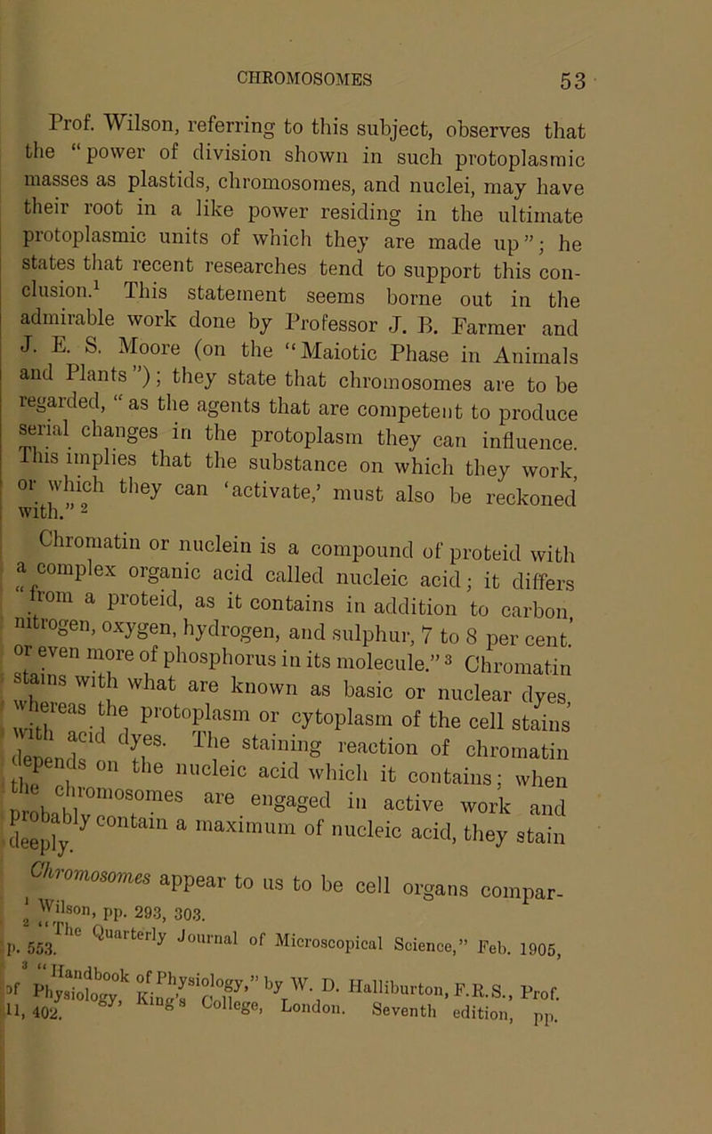 Prof. Wilson, referring to this subject, observes that tlie power of division shown in such protoplasmic masses as plastids, chromosomes, and nuclei, may have their root in a like power residing in the ultimate protoplasmic units of wnich they are made up”; he states that recent researches tend to support this con- clusion. This statement seems borne out in the admirable work done by Professor J. B. Farmer and J. E. S. Moore (on the “Maiotic Phase in Animals and Plants ); they state that chromosomes are to be regarded, “ as the agents that are competent to produce serial changes in the protoplasm they can influence. Ihis implies that the substance on which they work 1 ‘activate,’ must also be reckoned 1 with. 2 I Chromatin or nuclein is a compound of proteid with f a complex organic acid called nucleic acid; it differs ^ rom a proteid, as it contains in addition to carbon . nitrogen, oxygen, hydrogen, and sulphur, 7 to 8 per cent.’ or even more of phosphorus in its molecule.” ^ Chromatin I stmns with what are known as basic or nuclear dyes eieas he protoplasm or cytoplasm of the cell stains epends o„ the nucleic acid ivhicl, it contains; when nmhnl.'l''’'””™”'’'* ™ active work and , deeply/of nucleic acid, they stain Ohnmosorm appear to us to be cell organs compar- ' Wilson, pp. 29.3, 303. “The Quarterly Journal of Microscopical Science,” Feb. 1905, I^hysTob^'gy,’'Halliburton, F.R.S., Prof. ! 11,402. ^ College, London. Seventh edition, pp. 2 t( p. 553. 3 u