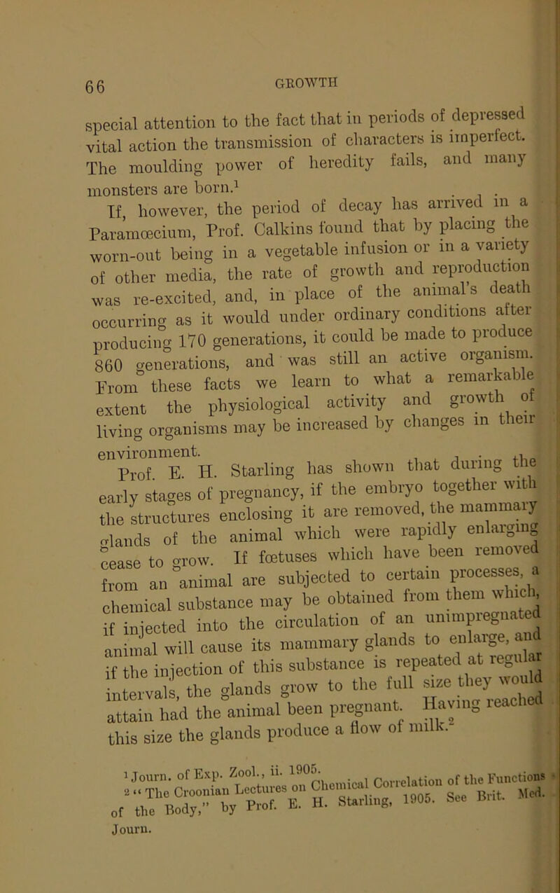 special attention to the fact that in periods of depressed vital action the transmission of characters is iinpertect. The moulding power of heredity fails, and many monsters are bornd . If however, the period of decay has arrived in a Paramoecium, Prof. Calkins found that by placing the worn-out being in a vegetable infusion or in a variety of other media, the rate of growth and reproduction was re-excited, and, in place of the animals death occurring as it would under ordinary conditions after producing 170 generations, it could be made to produce 860 generations, and was still an active oiganism. Prom these facts we learn to what a remarkable extent the physiological activity and growth of living organisms may be increased by changes in then environment. , j • Prof E H. Starling has shown that during the early stages of pregnancy, if the embryo together with the Luctures enclosing it are removed, the manimaiy elands of the animal which were rapidly enlaiging Mase to erow. If fetuses which have been removed Zm an “animal are subjected to certain processes, a chemical substance may be obtained from them which if injected into the circulation of an unimpieg animal will cause its mammary glands / if the injection of this substance is repeated at re„ula fntei™ll the glands grow to the full - ^y-u attain had the animal been pregnant Having leachcd this size the glands produce a Bow of milk. ijomn, of Exp. Zool., „f the Journ.