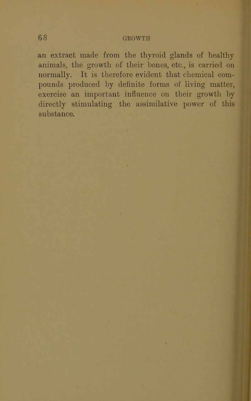 an extract made from the thyroid glands of healthy animals, the growth of their bones, etc., is carried on normally. It is therefore evident that chemical com- pounds produced by definite forms of living matter, exercise an important influence on their growth by directly stimulating the assimilative power of this substance.