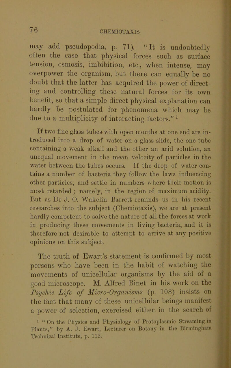 CHEMIOTAXIS may add pseudopodia, p. 71). “ It is undoubtedly often the case that physical forces such as surface tension, osmosis, imbibition, etc., when intense, may overpower the organism, but there can equally be no doubt that the latter has acquired the power of direct- ing and controlling these natural forces for its own benefit, so that a simple direct physical explanation can hardly be postulated for phenomena which may be due to a multiplicity of interacting factors.” ^ If two fine glass tubes with open mouths at one end are in- troduced into a drop of water on a glass slide, tlie one tube containing a weak alkali and the other an acid solution, an unequal movement in the mean velocity of particles in the Avater between the tubes occurs. If the drop of water con- tains a number of bacteria they follow the laws influencing other particles, and settle in numbers where their motion is most retarded; namely, in the region of maximum acidity. But as Dr J. 0. Wakelin Barrett reminds us in his recent researches into the subject (Chemiotaxis), we are at present hardly competent to solve the nature of all the forces at work in producing these movements in living bacteria, and it is therefore not desirable to attempt to arrive at any positive opinions on this subject. The truth of Ewart’s statement is confirmed by most persons Avho have been in the habit of watching the movements of unicellular organisms by the aid of a good microscope. M. Alfred Binet in his work on the Psychic Life of Micro-Organisms (p. 108) insists on the fact that many of these unicellular beings manifest a power of selection, exercised either in the search of ^ “On the Physics imd Physiology of Protoplasmic Streaming in Plants,” by A. J. Ewart, Lecturer on Botany in the Birmingham Technical Institute, p. 112.