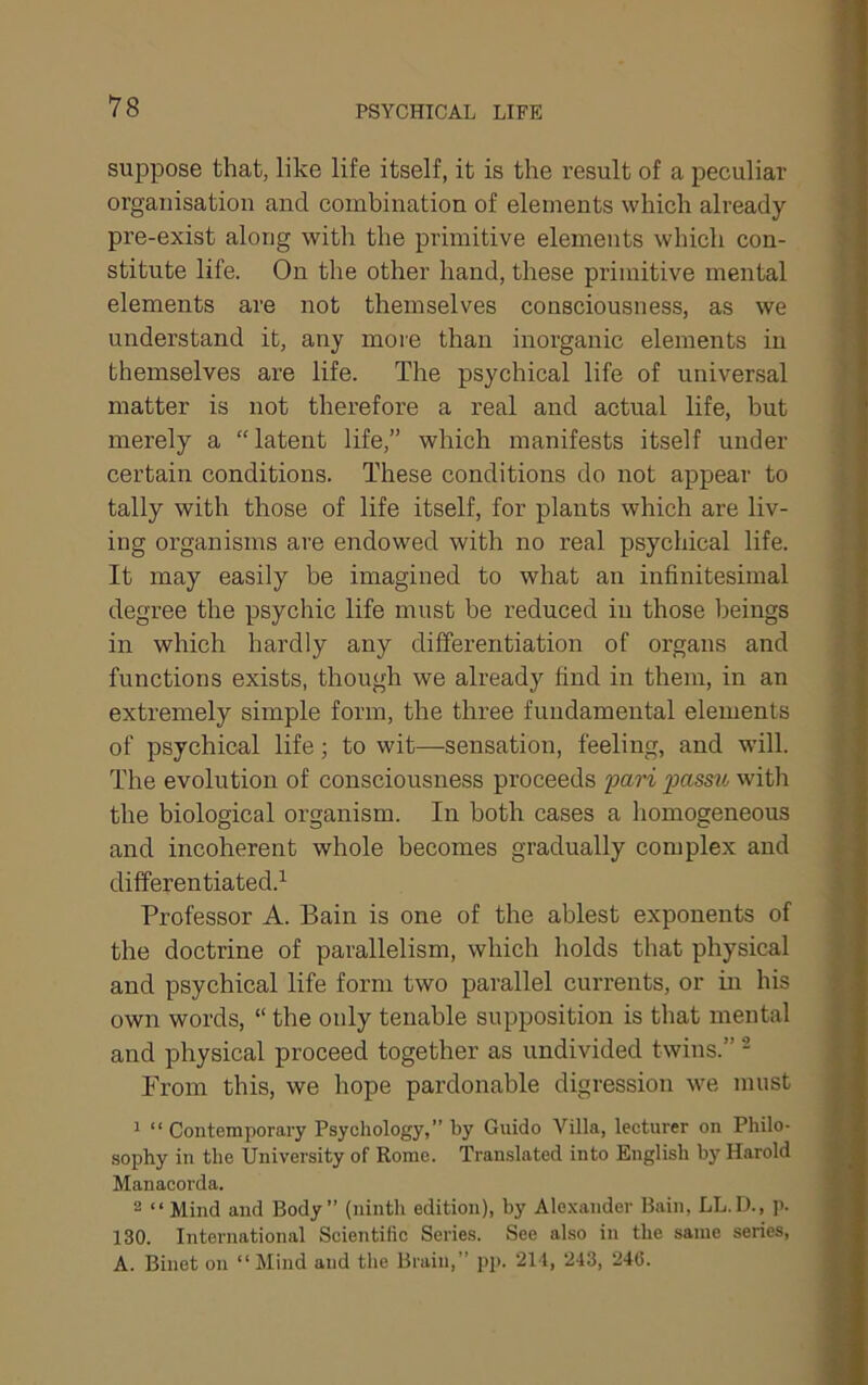 PSYCHICAL LIFE suppose that, like life itself, it is the result of a peculiar organisation and combination of elements which already pre-exist along with the primitive elements which con- stitute life. On the other hand, these primitive mental elements are not themselves consciousness, as we understand it, any more than inorganic elements in themselves are life. The psychical life of universal matter is not therefore a real and actual life, but merely a “latent life,” which manifests itself under certain conditions. These conditions do not appear to tally with those of life itself, for plants which are liv- ing organisms are endowed with no real psychical life. It may easily be imagined to what an infinitesimal degree the psychic life must he reduced in those beings in which hardly any differentiation of organs and functions exists, though we already find in them, in an extremely simple form, the three fundamental elements of psychical life; to wit—sensation, feeling, and wdll. The evolution of consciousness proceeds jiari passih with the biological organism. In both cases a homogeneous and incoherent whole becomes gradually complex and differentiated.^ Professor A. Bain is one of the ablest exponents of the doctrine of parallelism, which holds that physical and psychical life form two parallel currents, or in his own words, “ the only tenable supposition is that mental and physical proceed together as undivided twins.” - From this, we hope pardonable digression we must ^ “ Contemporary Psychology,” by Guido Villa, lecturer on Philo- sophy in the University of Rome. Translated into English by Harold Manacorda. 2 “ Mind and Body” (ninth edition), by Alexander Bain, LL.U., p. 130. International Scientific Series. See also in the same series, A. Binet on “Mind and the Brain,” ])p. 211, 243, 216.