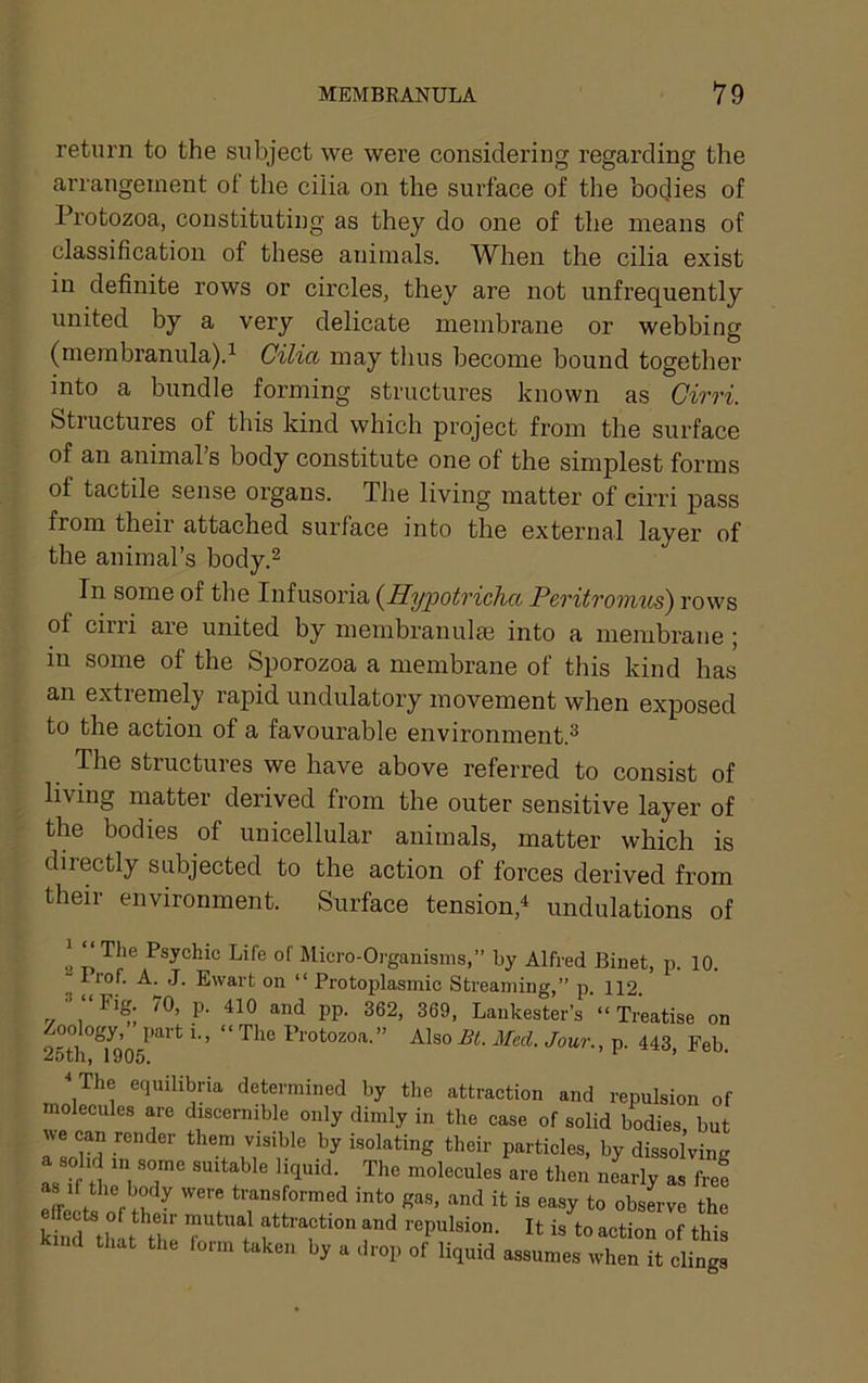 return to the subject we were considering regarding the arrangement ot the cilia on the surface of the bodies of Protozoa, constituting as they do one of the means of classification of these animals. When the cilia exist in definite rows or circles, they are not unfrequently united by a very delicate membrane or webbing (membranula).^ Cilia may thus become bound together into a bundle forming structures known as Cirri. Stiuctures of this kind which project from the surface of an animal’s body constitute one of the simplest forms of tactile sense organs. The living matter of cirri pass from theii attached surface into the external layer of the animal’s body.^ In some of the Infusoria {Hypotricha Peritrormis) rows of cirri are united by membranulee into a membrane ; in some of the Sporozoa a membrane of this kind has an extremely rapid undulatory movement when exposed to the action of a favourable environment.® The structures we have above referred to consist of living matter derived from the outer sensitive layer of the bodies of unicellular animals, matter which is directly subjected to the action of forces derived from their environment. Surface tension,^ undulations of ^ “The Psychic Life of Micro-Oi'ganisms,” by Alfred Binet, p. 10. Irof. A. J. Ewart on “ Protoplasmic Streaming,” p. 112. V 1 PP' Lankester’s “ Treatise on Zoology, part i., “The Protozoa.” AlsoBt. Med. Jour., p. 443, Feb. The equilibria determined by the attraction and repulsion of molecules are discernible only dimly in the case of solid bodies but IVe can render them visible by isolating their particles, by dissolving a solid in some suitable liquid. The molecules are then nearly as fre! Sccte of th ■ Sas, and it is easy to obsLe the kh!d thit thi r frepulsion. It is to action of this that the form taken by a drop of liquid assumes when it clings