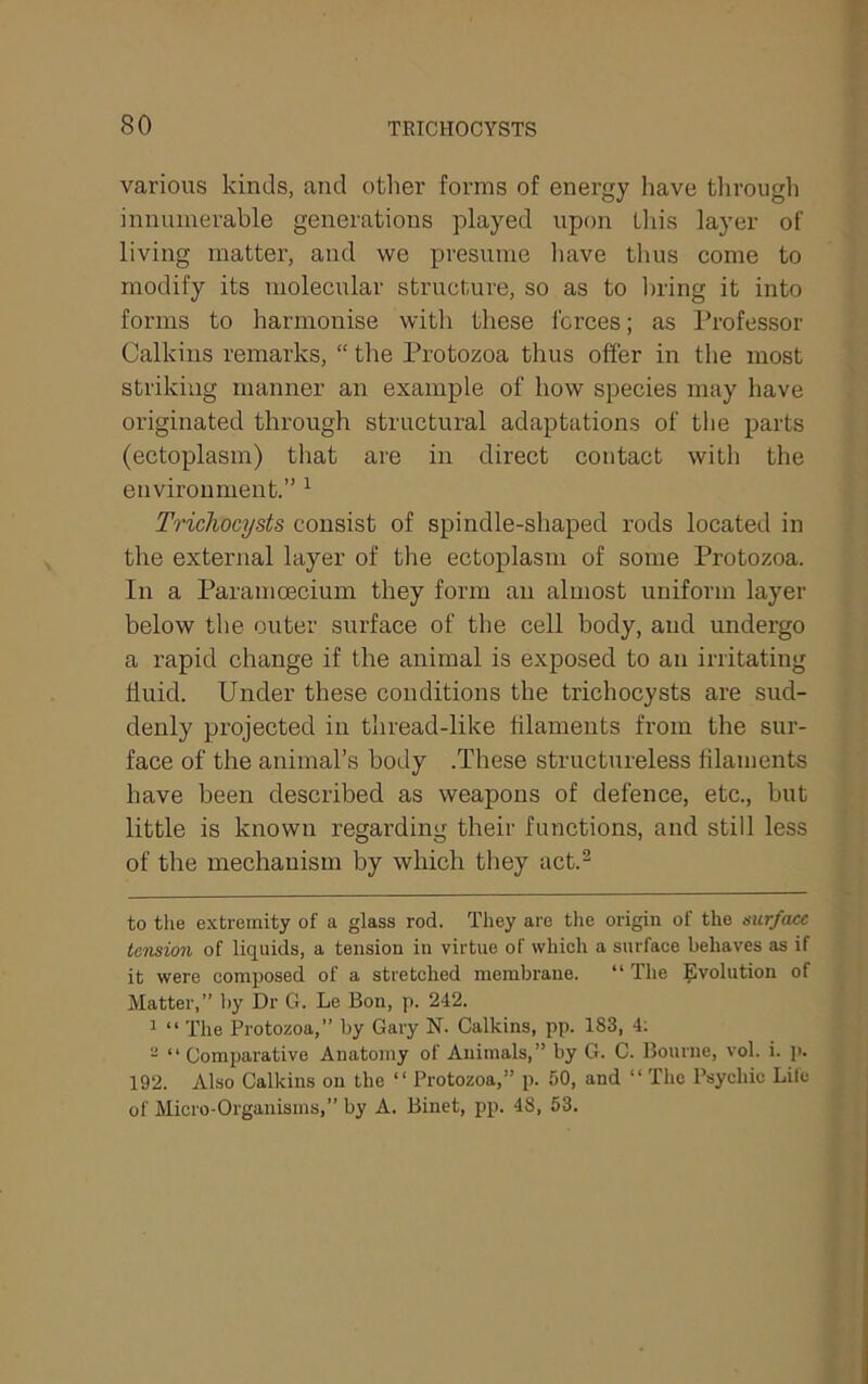 various kinds, and other forms of energy have tlirough innumerable generations played upon tliis layer of living matter, and we presume have thus come to modify its molecular structure, so as to bring it into forms to harmonise with these i'crces; as I’rofessor Calkins remarks, “ the Protozoa thus offer in the most striking manner an example of how species may have originated through structural adaptations of the parts (ectoplasm) tliat are in direct contact with the environment.” ^ Trichocysts consist of spindle-shaped rods located in the external layer of the ectoplasm of some Protozoa. In a Paramoecium they form an almost uniform layer below the outer surface of the cell body, and undergo a rapid change if the animal is exposed to an irritating ffuid. Under these conditions the trichocysts are sud- denly projected in thread-like filaments from the sur- face of the animal’s body .These structureless filaments have been described as weapons of defence, etc., but little is known regarding their functions, and still less of the mechanism by which they act.^ to tlie extremity of a glass rod. They are the origin of the surface tension of liquids, a tension in virtue of which a surface behaves as if it were composed of a stretched membrane. “ The ^-volution of Matter,” by Dr G. Le Bon, p. 242. 1 “ The Protozoa,” by Gary N. Calkins, pp. 183, 4; - “Comparative Anatomy of Animals,” by G. C. Bourne, vol. i. i>. 192. Also Calkins on the “ Protozoa,” p. 50, and “ The Psychic Lite of Micro-Organisms,” by A. Binet, pp. 48. 53.