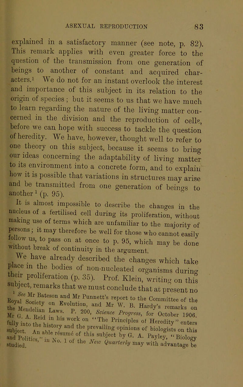 explained in a satisfactory manner (see note, p. 82). This remark applies with even greater force to the question of the transmission from one generation of beings to another of constant and acquired char- acters.i We do not for an instant overlook the interest and importance of this subject in its relation to the origin of species ; but it seems to us that we have much to leain regarding the nature of the living matter con- cerned in the division and the reproduction of cells, before we can hope with success to tackle the question of heredity. We have, however, thought well to refer to one theory on this subject, because it seems to bring our ideas concerning the adaptability of living matter to its environment into a concrete form, and to explain how it is possible that variations in structures may arise and be transmitted from one generation of beinos to another ^ (p. 95). ° It is almost impossible to describe the changes in the nucleus of a fertilised cell during its proliferation, without making use of terms which are unfamiliar to the majority of persons; it may therefore be well for those who cannot easily follow us to pass on at once to p. 95, which may be done without break of continuity in the argument. We have already described the changes which take place in the bodies of iiou-nucleated organisms during their proliferation (p. 36). Prof. Klein, writing on this subject, remarks that we must conclude that at present no EovJ'sl'.'!*''”” to tlw Committes of the thl\f Evolution, and Mr W. B. Hardy’s remarks on Air G *^A S Progress, for October 1906. fullv int’fK t-' 1‘isworkon “The Principles of Heredity ” enters sub/cct An\^f°7 the prevailing opinions of biologists on this studied. ’ ^ ‘^he New quarterly may with advantage be