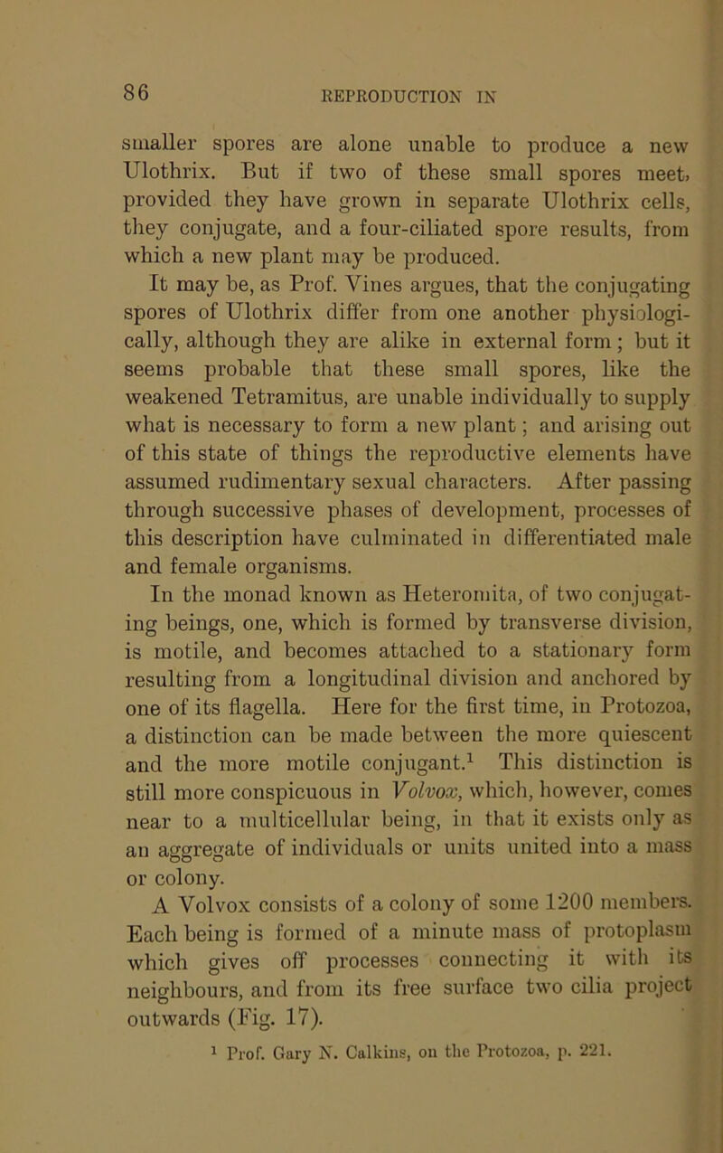 smaller spores are alone unable to produce a new Ulothrix. But if two of these small spores meet, provided they have grown in separate Ulothrix cells, they conjugate, and a four-ciliated spore results, from which a new plant may he produced. It may be, as Prof. Vines argues, that the conjugating spores of Ulothrix differ from one another physiologi- cally, although they are alike in external form; but it seems probable that these small spores, like the weakened Tetramitus, are unable individually to supply what is necessary to form a new plant; and arising out of this state of things the reproductive elements have assumed rudimentary sexual characters. After passing through successive phases of development, processes of this description have culminated in differentiated male and female organisms. In the monad known as Heteromita, of two conjugat- ing beings, one, which is formed by transverse division, is motile, and becomes attached to a stationary form resulting from a longitudinal division and anchored by one of its flagella. Here for the first time, in Protozoa, a distinction can be made between the more quiescent and the more motile conjugant.^ This distinction is still more conspicuous in Volvox, which, however, comes near to a multicellular being, in that it exists only as an aggregate of individuals or units united into a mass or colony. A Volvox consists of a colony of some 1200 members. Each being is formed of a minute mass of protoplasm which gives off processes connecting it with its neighbours, and from its free surface two cilia project outwards (Eig. 17). 1 Prof. Gary N. Calkins, on the Protozoa, p. 221.