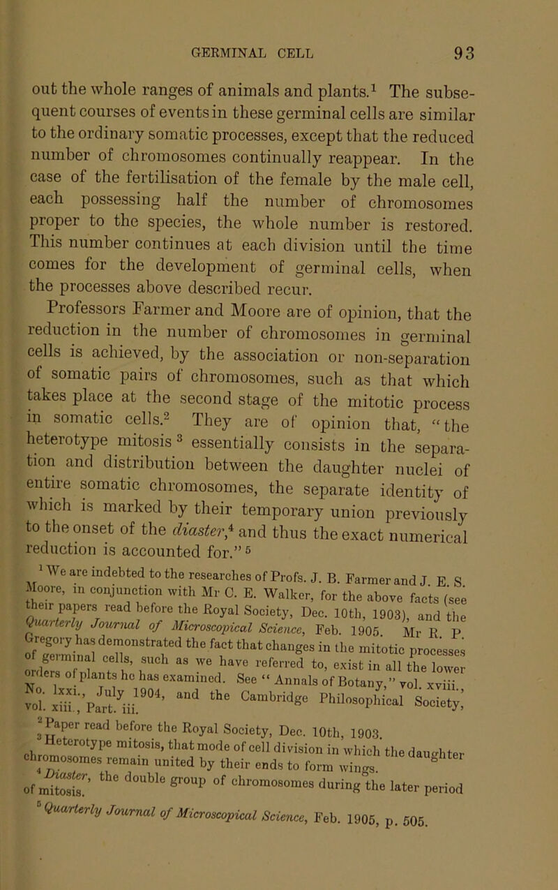 out the whole ranges of animals and plantsd The subse- quent courses of events in these germinal cells are similar to the ordinary somatic processes, except that the reduced number of chromosomes continually reappear. In the case of the fertilisation of the female by the male cell, each possessing half the number of chromosomes proper to the species, the whole number is restored. This number continues at each division until the time comes for the development of germinal cells, when the processes above described recur. Professors Farmer and Moore are of opinion, that the reduction in the number of chromosomes in germinal cells is achieved, by the association or non-separation of somatic pairs of chromosomes, such as that which Ukes place at the second stage of the mitotic process in somatic cells.^ They are of opinion that, “ the heterotype mitosis ^ essentially consists in the separa- tion and distribution between the daughter nuclei of entire somatic chromosomes, the separate identity of which is marked by their temporary union previously to the onset of the diaster,^ and thus the exact numerical reduction is accounted for.” ^ * We are indebted to the researches of Profs. J. B. Farmer and J E S Moore, m conjunction with Mr C. E. Walker, for the above facts (see heir papers read before the Royal Society, Dec. 10th, 1903), and the Quarterly Jownial of Micfroscoyical Science, Feb. 1905 Mr R P Gregory has demonstrated the fact that changes in the mitotic processes geiminal cells, such as we have referred to, exist in all the lower orders of plants ho has examined. See » Annals of Botany,” vol xviii voT. iS'i'pSu “■ Society! ^ Paper read before the Royal Society, Dec. 10th, 1903 Ueterotype mitosis, that mode of cell division in which the daucrhter chromosomes remain united by their ends to form wingl ^ of mitSr ^ ^ chromosomes during the later period ^Quarterly Journal of Microscopical Science, Feb. 1905, p. 505.