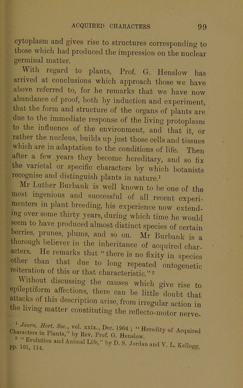 cytoplasm and gives rise to structures corresponding to those which had produced the impression on the nuclear germinal matter. With regard to plants, Prof. G. Henslow has arrived at conclusions which approach those we have above referred to, for he remarks that we have now abundance of proof, both by induction and experiment, that the form and structure of the organs of plants are due to the immediate response of the living protoplasm to the influence of the environment, and that it, or rather the nucleus, builds up just those cells and tissues which are in adaptation to the conditions of life. Then after a few years they become hereditary, and so fix the varietal or specific characters by whicli botanists recognise and distinguish plants in nature.^ Mr Lutlier Burbank is well known to be one of the most ingenious and successful of all recent experi- menters in plant breeding, his experience now extend- ing over some thirty years, during which time he would seem to have produced almost distinct species of certain berries, prunes, plums, and so on. Mr Burbank is a thorough believer in the inheritance of acquired char- acters. He remarks that “ there is no fixity in species other than that due to long repeated ontogenetic Alteration of this or that characteristic.”^ Without discussing the causes which give rise to epileptiforni affections, there can be little doubt that ttacks of this description arise, from irregular action in tlie living matter constituting the refiecto-motor nerve- ' Jmim. Hort. Soc., vol. xxix., Dec. 1904 • “ Heredilv a., • ^ Characters in Plants,” by Rev. Prof. G. Hen’slow  PP. “O ^ Kellogg,