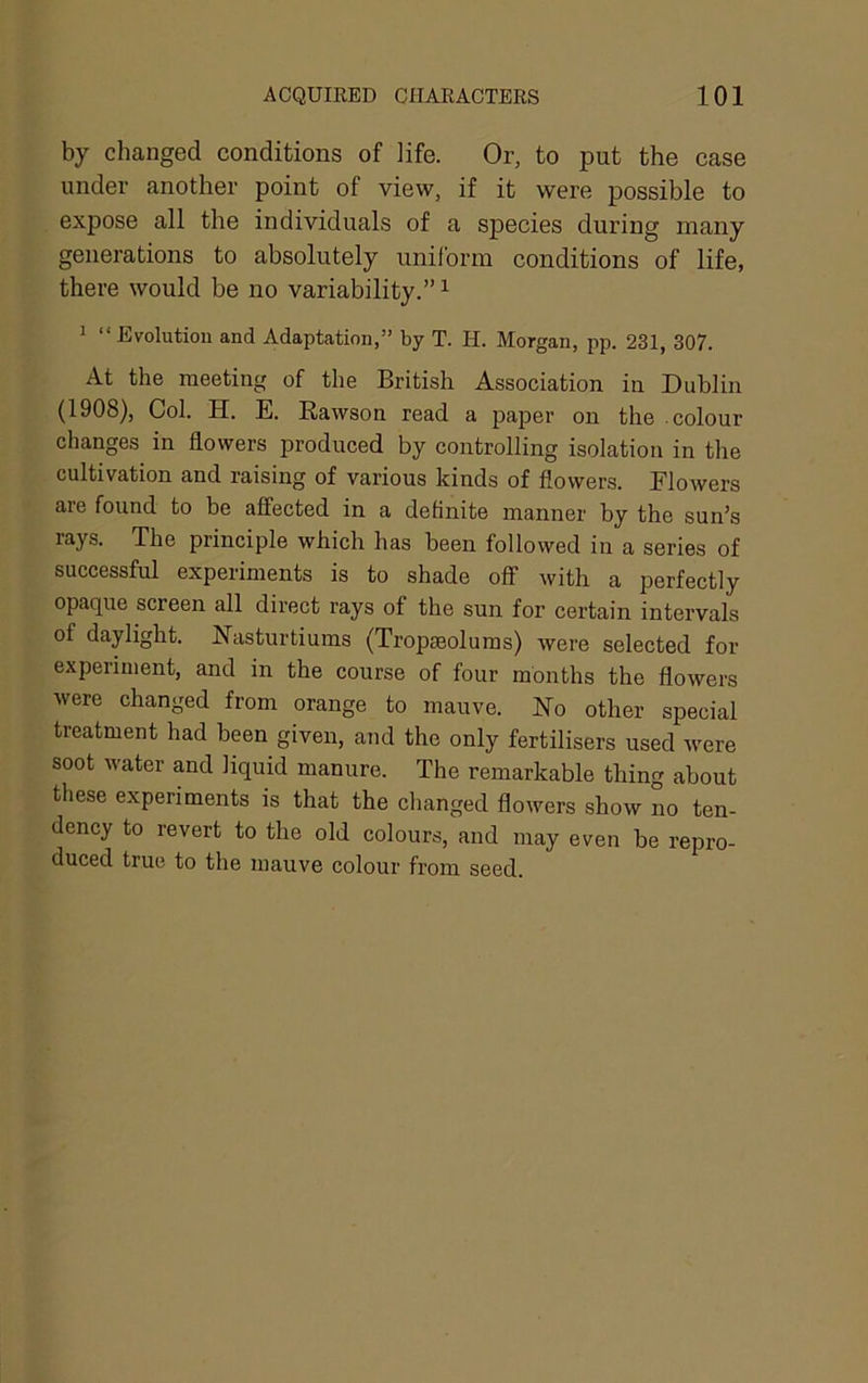 by changed conditions of life. Or, to put the case under another point of view, if it were possible to expose all the individuals of a species during many generations to absolutely uniform conditions of life, there would be no variability.” ^ ^ “Evolution and Adaptation,” by T. H. Morgan, pp. 231, 307. At the meeting of the British Association in Dublin (1908), Col. H. E. Rawson read a paper on the .colour changes in dowers produced by controlling isolation in the cultivation and raising of various kinds of dowers. Flowers are found to be affected in a definite manner by the sun’s rays. The principle which has been followed in a series of successful experiments is to shade off with a perfectly opaque screen all direct rays of the sun for certain intervals of daylight. Nasturtiums (Tropgeolums) were selected for experiment, and in the course of four months the dowers were changed from orange to mauve. No other special treatment had been given, and the only fertilisers used were soot water and liquid manure. The remarkable thing about these experiments is that the changed dowers show no ten- dency to revert to the old colours, and may even be repro- duced true to the mauve colour from seed.