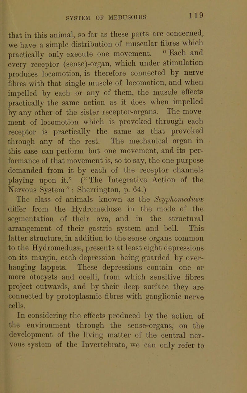 that in this animal, so far as these parts are concerned, we have a simple distribution of muscular fibres which practically only execute one movement. “ Each and every receptor (sense)-organ, which under stimulation produces locomotion, is therefore connected by nerve fibres with that single muscle of locomotion, and when impelled by each or any of them, the muscle effects practically the same action as it does when impelled by any other of the sister receptor-organs. The move- ment of locomotion which is provoked through each receptor is practically the same as that provoked through any of the rest. The mechanical organ in this case can perform but one movement, and its per- formance of that movement is, so to say, the one purpose demanded from it by each of the receptor channels playing upon it.” (“ The Integrative Action of the Hervous System”: Sherrington, p. 64.) The class of animals known as the ScypliomedAisoi differ from the Hydromedusae in the mode of the segmentation of their ova, and in the structural arrangement of their gastric system and bell. This latter structure, in addition to the sense organs common to the Hydromedusae, presents at least eight depressions on its margin, each depression being guarded by over- hanging lappets. These depressions contain one or more otocysts and ocelli, from which sensitive fibres project outwards, and by their deep surface they are connected by protoplasmic fibres with ganglionic nerve cells. In considering the effects produced by the action of the environment through the sense-organs, on the development of the living matter of the central ner- vous system of the Invertebrata, we can only refer to