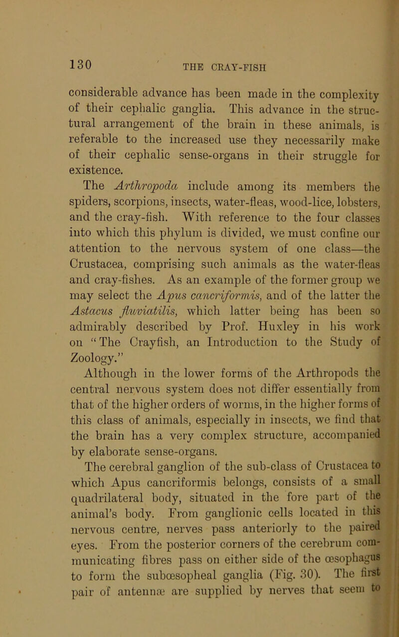considerable advance has been made in the complexity of their cephalic ganglia. This advance in the struc- tural arrangement of the brain in these animals, is referable to the increased use they necessarily make of their cephalic sense-organs in their struggle for existence. The Artliropoda include among its members the spiders, scorpions, insects, water-fleas, wood-lice, lobsters, and the cray-fish. With reference to the four classes into which this phylum is divided, we must confine our attention to the nervous system of one class—the Crustacea, comprising such animals as the water-fleas and cray-fishes. As an example of the former group we may select the Apus cancriformis, and of the latter the Astacus fluviatilis, which latter being has been so admirably described by Prof. Huxley in his work on “The Crayfish, an Introduction to the Study of Zoology.” Although in the lower forms of the Arthropods tlie central nervous system does not differ essentially from that of the higher orders of worms, in the higher forms of this class of animals, especially in insects, we find that the brain has a very complex structure, accompanied by elaborate sense-organs. The cerebral ganglion of the sub-class of Crustacea to which Apus cancriformis belongs, consists of a small quadrilateral body, situated in the fore part of the animal’s body. From ganglionic cells located in tliis nervous centre, nerves pass anteriorly to the paired eyes. From the posterior corners of the cerebrum com- municating fibres pass on either side of the oesophagus to form the suboesopheal ganglia (Fig. 30). The fii'st pair of antennae are supplied by nerves that seem to