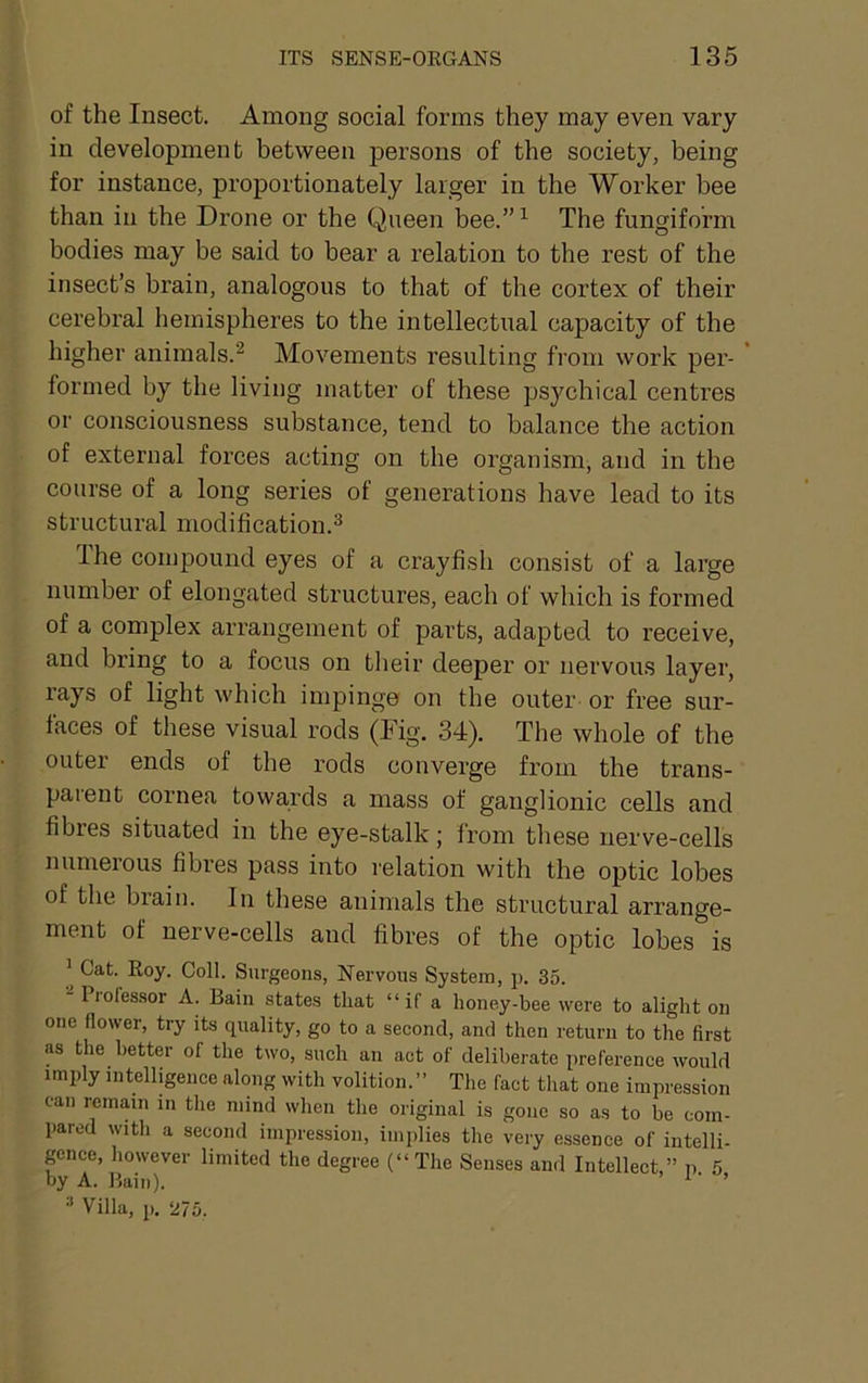 of the Insect. Among social forms they may even vary in development between persons of the society, being for instance, proportionately larger in the Worker bee than in the Drone or the Queen bee.”^ The fungiform bodies may be said to bear a relation to the rest of the insect’s brain, analogous to that of the cortex of their cerebral hemispheres to the intellectual capacity of the higher animals.^ Movements resulting from work per- * formed by the living matter of these psychical centres or consciousness substance, tend to balance the action of external forces acting on the organism, and in the course of a long series of generations have lead to its structural modification.^ Ihe compound eyes of a crayfish consist of a large number of elongated structures, each of which is formed of a complex arrangement of parts, adapted to receive, and bring to a focus on tlieir deeper or nervous layer, rays of light which impinge on the outer or free sur- faces of these visual rods (Fig. 34). The whole of the outer ends of the rods converge from the trans- parent cornea towards a mass of ganglionic cells and fibres situated in the eye-stalk; from tliese nerve-cells numerous fibres pass into relation with the optic lobes of the brain. In these animals the structural arrange- ment of nerve-cells and fibres of the optic lobes is ’ Cat. Roy. Coll. Surgeons, Nervous System, p. 35. Piofes.sor A. Bain states that “if a honey-bee were to alight on one flower, try its quality, go to a second, and then return to the first as the better of the two, such an act of deliberate preference would imply intelligence along with volition.” The fact that one impression can remain in the mind when the original is gone so as to be com- pared with a second impression, implies the very essence of intelli- pnce, however limited the degree (“The Senses and Intellect,” p 5 by A. Bain). > i ■ » Villa, p. 275.