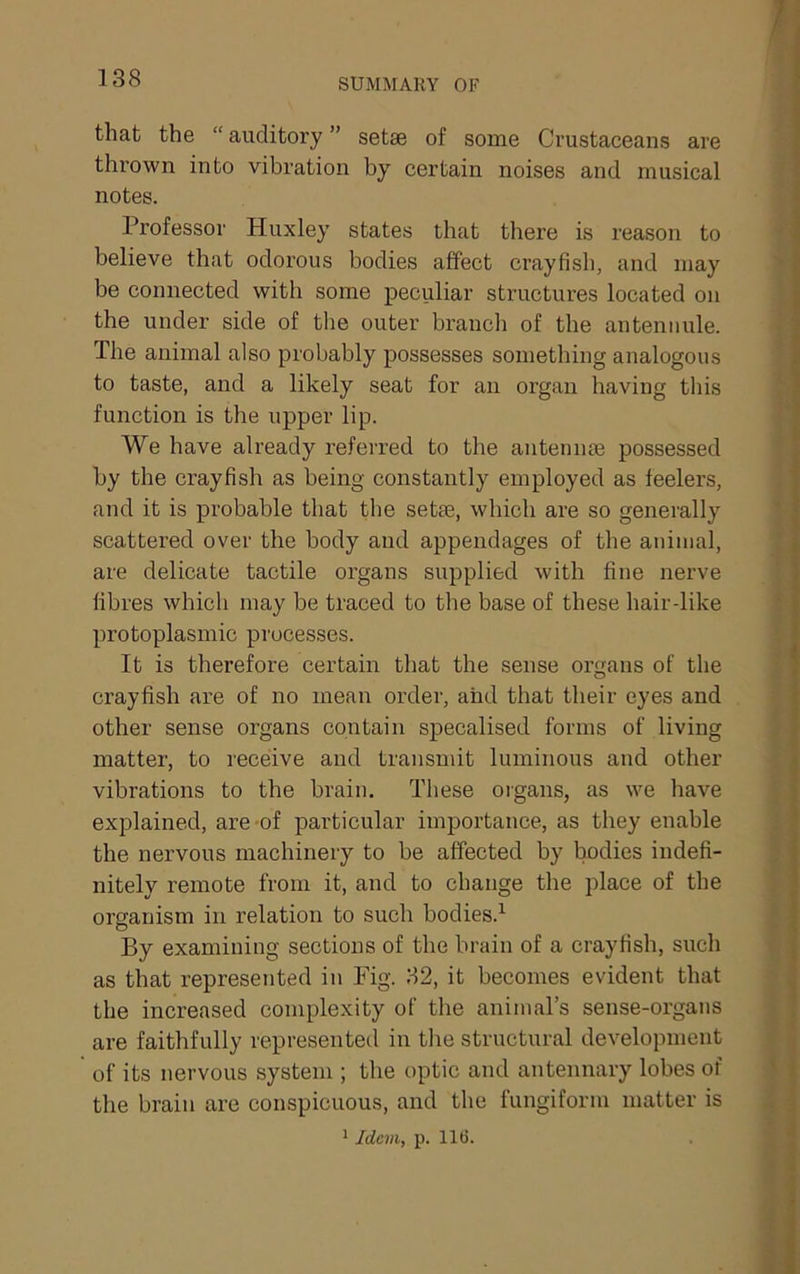 that the “ auditory ” setae of some Crustaceans are thrown into vibration by certain noises and musical notes. Professor Huxley states that there is reason to believe that odorous bodies affect crayfish, and may be connected with some peculiar structures located on the under side of the outer branch of the anteniiule. The animal also probably possesses something analogous to taste, and a likely seat for an organ having tins function is the upper lip. We have already referred to the antennae possessed by the crayfish as being constantly employed as feelers, and it is probable that the setae, which are so generally scattered over the body and appendages of the auinial, are delicate tactile organs supplied with fine nerve fibres which may be traced to the base of these hair-like protoplasmic processes. It is therefore certain that the sense organs of the crayfish are of no mean order, and that their eyes and other sense organs contain specalised forms of living matter, to receive and transmit luminous and other vibrations to the brain. These oigans, as we have explained, are-of particular importance, as they enable the nervous machinery to be affected by bodies indefi- nitely remote from it, and to change the place of the organism in relation to such bodies.^ By examining sections of the brain of a crayfish, such as that represented in Fig. 32, it becomes evident that the increased complexity of the animal’s sense-organs are faithfully represented in the structural development of its nervous system ; the optic and antennary lobes of the brain are conspicuous, and the fungiform matter is 1 Idem, p. 11(3.