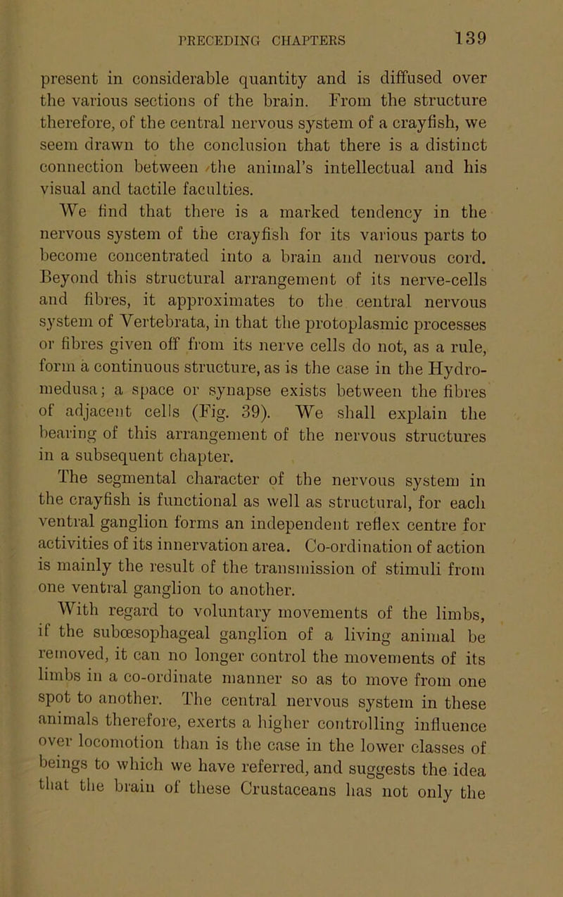 present in considerable quantity and is diffused over the various sections of the brain. From the structure therefore, of the central nervous system of a crayfish, we seem drawn to the conclusion that there is a distinct connection between /tlie animal’s intellectual and his visual and tactile faculties. We find that there is a marked tendency in the nervous system of the crayfish for its various parts to become concentrated into a brain and nervous cord. Beyond this structural arrangement of its nerve-cells and fibi'es, it approximates to the central nervous system of Vertebrata, in that the protoplasmic processes or fibres given off from its nerve cells do not, as a rule, form a continuous structure, as is the case in the Hydro- medusa; a space or synapse exists between the fibres of adjacent cells (Fig. 39). We shall explain the hearing of this arrangement of the nervous structures in a subsequent chapter. The segmental character of the nervous system in the crayfish is functional as well as structural, for each ventral ganglion forms an independent reflex centre for activities of its innervation area. Co-ordination of action is mainly the result of the transmission of stimuli from one ventral ganglion to another. With regard to voluntary movements of the limbs, if the suboesophageal ganglion of a living animal be removed, it can no longer control the movements of its limbs in a co-ordinate manner so as to move from one spot to another. The central nervous system in these animals therefore, exerts a higher controlling influence over locomotion than is the case in the lower classes of beings to which we have referred, and suggests the idea that the brain of these Crustaceans has not only the