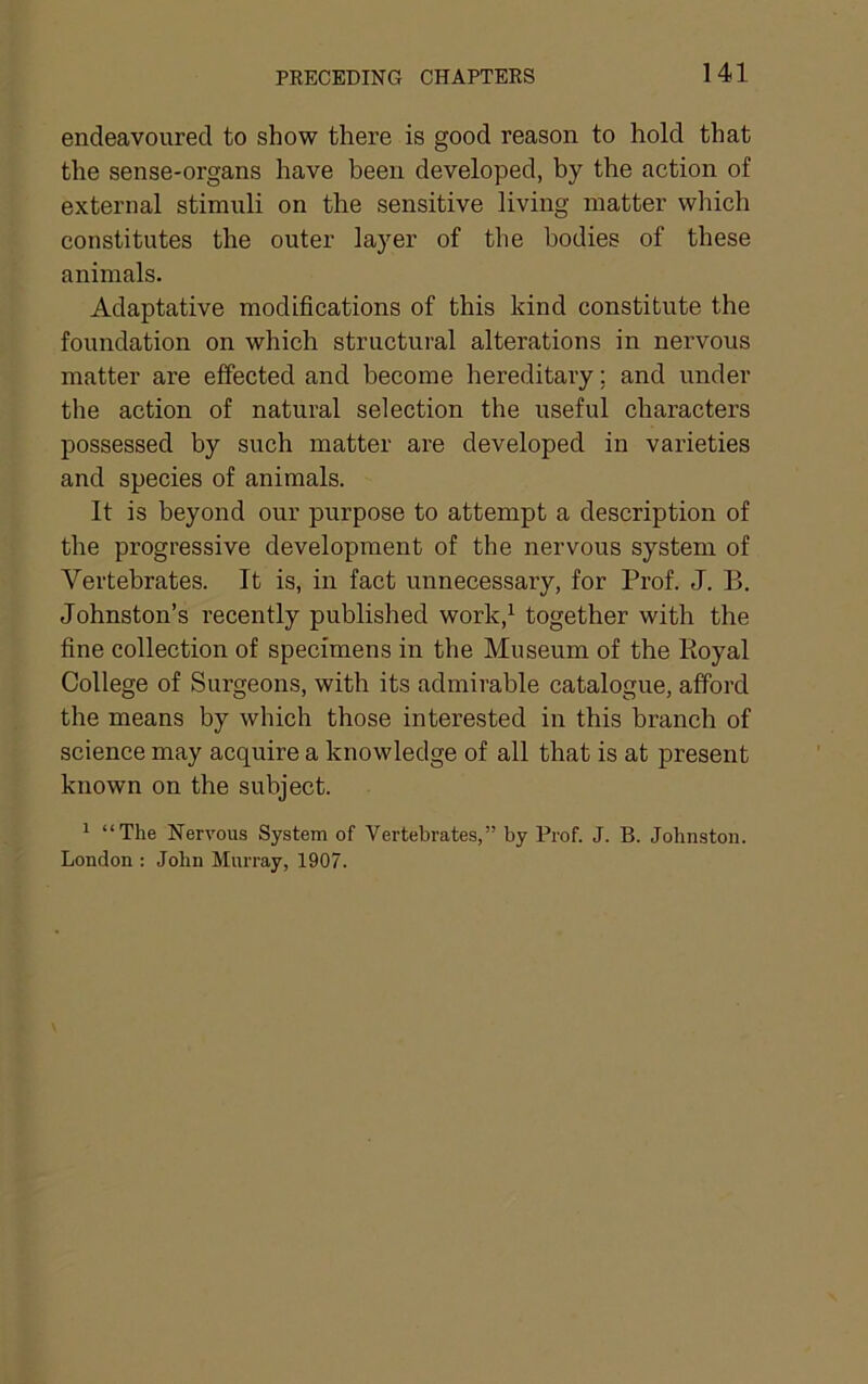 endeavoured to show there is good reason to hold that the sense-organs have been developed, by the action of external stimuli on the sensitive living matter which constitutes the outer layer of the bodies of these animals. Adaptative modifications of this kind constitute the foundation on which structural alterations in nervous matter are effected and become hereditary; and under the action of natural selection the useful characters possessed by such matter are developed in varieties and species of animals. It is beyond our purpose to attempt a description of the progressive development of the nervous system of Vertebrates. It is, in fact unnecessary, for Prof. J. B. Johnston’s recently published work,^ together with the fine collection of specimens in the Museum of the Royal College of Surgeons, with its admirable catalogue, afford the means by which those interested in this branch of science may acquire a knowledge of all that is at present known on the subject. 1 “The Nervous System of Vertebrates,” by Prof. J. B. Johnston. London ; John Murray, 1907.