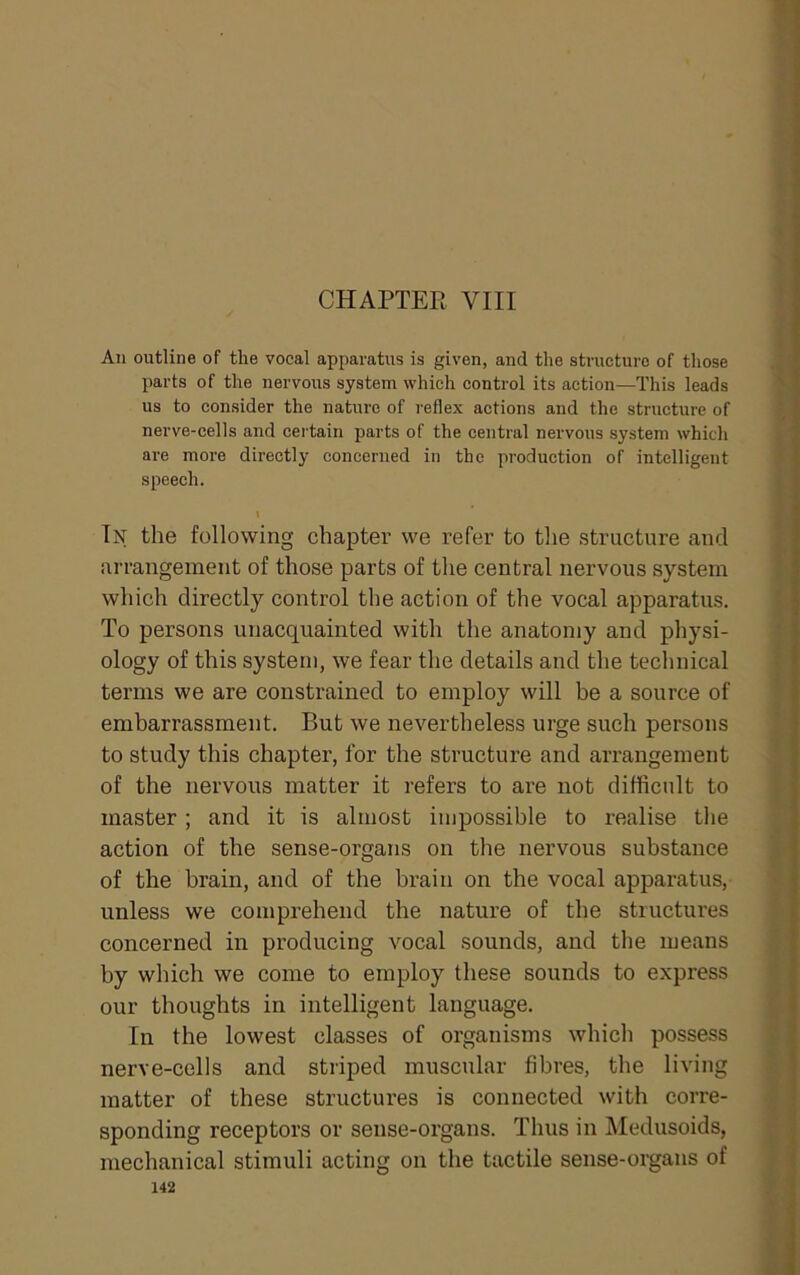 CHAPTER VIII All outline of the vocal apparatus is given, and the structure of those parts of the nervous system which control its action—This leads us to consider the nature of reflex actions and the structure of nerve-cells and certain parts of the central nervous system which are more directly concerned in the production of intelligent speech. \ In the following chapter we refer to the structure and arrangement of those parts of the central nervous system which directly control the action of the vocal apparatus. To persons unacquainted with the anatomy and physi- ology of this system, we fear the details and the technical terms we are constrained to employ will he a source of embarrassment. But we nevertheless urge such persons to study this chapter, for the structure and arrangement of the nervous matter it refers to are not difficult to master ; and it is almost impossible to realise the action of the sense-organs on the nervous substance of the brain, and of the brain on the vocal apparatus, unless we comprehend the nature of the structures concerned in producing vocal sounds, and the means by which we come to employ these sounds to express our thoughts in intelligent language. In the lowest classes of organisms which possess nerve-cells and striped muscular fibres, the living matter of these structures is connected with corre- sponding receptors or sense-organs. Thus in Medusoids, mechanical stimuli acting on the tactile sense-organs of