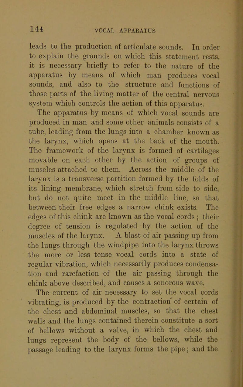 leads to the production of articulate sounds. In order to explain the grounds on which this statement rests, it is necessary briefly to refer to the nature of the apparatus by means of which man produces vocal sounds, and also to the structure and functions of those parts of the living matter of the central nervous system which controls the action of this apparatus. The apparatus by means of which vocal sounds are produced in man and some other animals consists of a tube, leading from the lungs into a chamber known as the larynx, which opens at the back of the mouth. The framework of the larynx is formed of cartilages movable on each other by the action of groups of muscles attached to them. Across the middle of the larynx is a transverse partition formed by the folds of its lining membrane, which stretch from side to side, but do not quite meet in the middle line, so that between their free edges a narrow chink exists. The edges of this chink are known as the vocal cords ; their degree of tension is regulated by the action of the muscles of the larynx. A blast of air passing up from the lungs through the windpipe into the larynx throws the more or less tense vocal cords into a state of regular vibration, which necessarily produces condensa- tion and rarefaction of the air passing through the chink above described, and causes a sonorous wave. The current of air necessary to set tlie vocal cords vibrating, is produced by the contraction' of certain of the chest and abdominal muscles, so that the chest walls and the lungs contained therein constitute a soi't of bellows without a valve, in which the chest and lungs represent the body of the bellows, while the passage leading to the larynx forms the pipe; and the