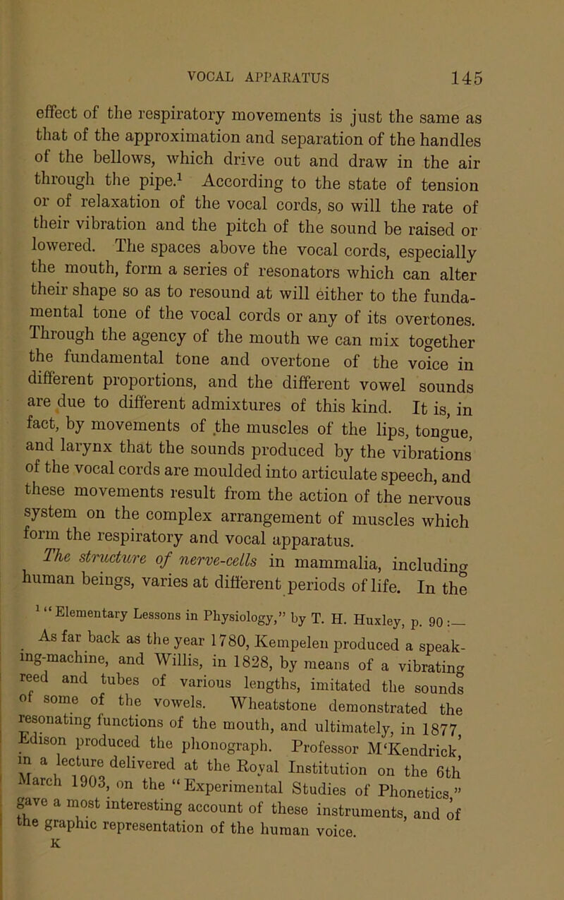 effect of the respiratory movements is just the same as that of the approximation and separation of the handles of the bellows, which drive out and draw in the air through the piped According to the state of tension 01 of relaxation of the vocal cords, so will the rate of their vibration and the pitch of the sound be raised or lowered. The spaces above the vocal cords, especially the mouth, form a series of resonators which can alter their shape so as to resound at will either to the funda- mental tone of the vocal cords or any of its overtones. Through the agency of the mouth we can mix together fbe fundamental tone and overtone of the voice in different proportions, and the different vowel sounds are due to different admixtures of this kind. It is, in fact, by movements of the muscles of the lips, tongue, and larynx that the sounds produced by the vibrations of the vocal cords are moulded into articulate speech, and these movements result from the action of the nervous system on the complex arrangement of muscles which form the respiratory and vocal apparatus. The structure of nerve-cells in mammalia, including human beings, varies at different periods of life. In the ' “Elementary Lessons in Physiology,” by T. H. Huxley, p. 90 As far back as the year 1780, Kempelen produced a speak- ing-machine, and Willis, in 1828, by means of a vibratin- reed and tubes of various lengths, imitated the sounds 0 some of the vowels. Wheatstone demonstrated the resonating functions of the mouth, and ultimately, in 1877 Jtdison produced the phonograph. Professor M‘Kendrick’ M the Koval Institution on the 6th 1 larch 1903, on the “Experimental Studies of Phonetics” gave a most interesting account of these instruments, and of the graphic representation of the human voice K