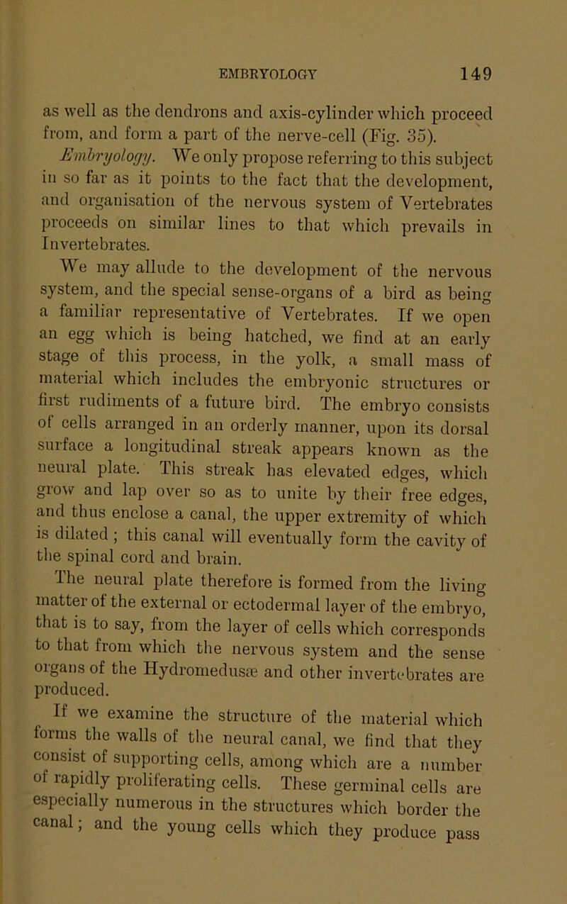 as well as the clendrons and axis-cylinder which proceed from, and form a part of the nerve-cell (Fig. 35). Embryology. We only propose referring to this subject in so far as it points to the fact that the development, and organisation of the nervous system of Vertebrates proceeds on similar lines to that which prevails in Invertebrates. We may allude to the development of the nervous system, and the special sense-organs of a bird as being a familiar representative of Vertebrates. If we open an egg which is being hatched, we find at an early stage of this process, in the yolk, a small mass of material which includes the embryonic structures or first rudiments of a future bird. The embryo consists ot cells arranged in an orderly manner, upon its dorsal surface a longitudinal streak appears known as the neural plate. This streak has elevated edges, which gio\s^ and lap ov^er so as to unite by their free edges, and thus enclose a canal, the upper extremity of which is dilated ; this canal will eventually form the cavity of the spinal cord and brain. Ihe neural plate therefore is formed from the living matter of the external or ectodermal layer of the embryo, that is to say, from the layer of cells which corresponds to that from which the nervous system and the sense organs of the HydromeduscC and other invertebrates are produced. If we examine the structirre of the material which forms the walls of the neural canal, we find that they consist of supporting cells, among which are a number of rapidly proliferating cells. These germinal cells are especially numerous in the structures which border the canal; and the young cells which they produce pass