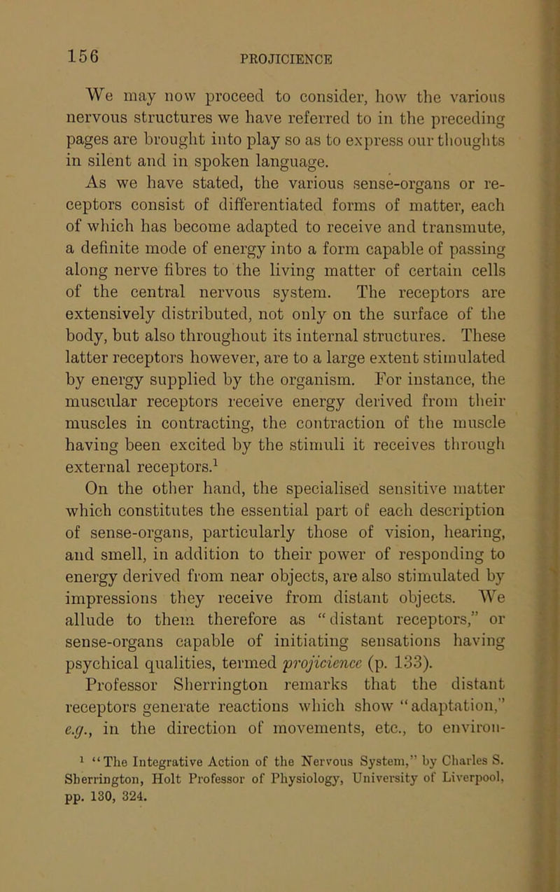 We may now proceed to consider, how the various nervous structures we have referred to in the preceding pages are brought into play so as to express our thouglits in silent and in spoken language. As we have stated, the various sense-organs or re- ceptors consist of differentiated forms of matter, each of which has become adapted to receive and ti’ansmute, a definite mode of energy into a form capable of passing along nerve fibres to the living matter of certain cells of the central nervous system. The receptors are extensively distributed, not only on the surface of the body, but also throughout its internal structures. These latter receptors however, are to a large extent stimulated by energy supplied by the organism. For instance, the muscular receptors receive energy derived from their muscles in contracting, the contraction of the muscle having been excited by the stimuli it receives through external receptors.^ On the other hand, the specialised sensitive matter which constitutes the essential part of each description of sense-organs, particularly those of vision, hearing, and smell, in addition to their power of responding to energy derived from near objects, are also stimulated by impressions they receive from distant objects. We allude to them therefore as “distant receptors,” or sense-organs capable of initiating sensations having psychical qualities, termed frojiciencc (p. 133). Professor Slierrington I’emarks that the distant receptors generate reactions which show “adaptation,” e.g., in the direction of movements, etc., to environ- 1 “The Integrative Action of the Nervous System,” by Charles S. Sherrington, Holt Professor of Physiology, Univei’sity of Liverpool, pp. 130, 324.