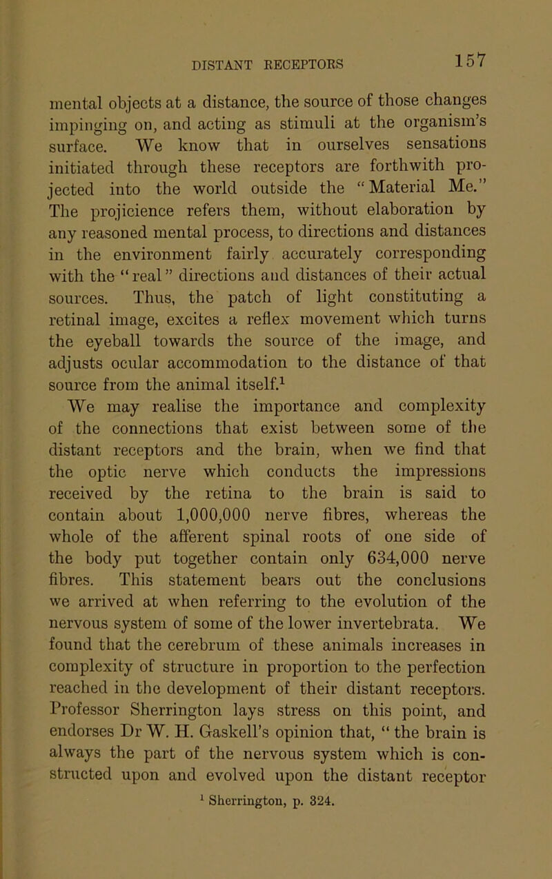 DISTANT RECEPTOKS mental objects at a distance, the source of those changes impinging on, and acting as stimuli at the organism’s surface. We know that in ourselves sensations initiated through these receptors are forthwith pro- jected into the world outside the “Material Me,” The projicience refers them, without elaboration by any reasoned mental process, to directions and distances in the environment fairly accurately corresponding with the “real” directions and distances of their actual sources. Thus, the patch of light constituting a retinal image, excites a reflex movement which turns the eyeball towards the source of the image, and adjusts ocular accommodation to the distance of that source from the animal itself,^ We may realise the importance and complexity of the connections that exist between some of the distant receptors and the brain, when we find that the optic nerve which conducts the impressions received by the retina to the brain is said to contain about 1,000,000 nerve fibres, whereas the whole of the afferent spinal roots of one side of the body put together contain only 634,000 nerve fibres. This statement bears out the conclusions we arrived at when referring to the evolution of the nervous system of some of the lower invertebrata. We found that the cerebrum of these animals increases in complexity of structure in proportion to the perfection reached in the development of their distant receptors. Professor Sherrington lays stress on this point, and endorses Dr W. H. Gaskell’s opinion that, “ the brain is always the part of the nervous system which is con- structed upon and evolved upon the distant receptor ^ Sherrington, p. 324.