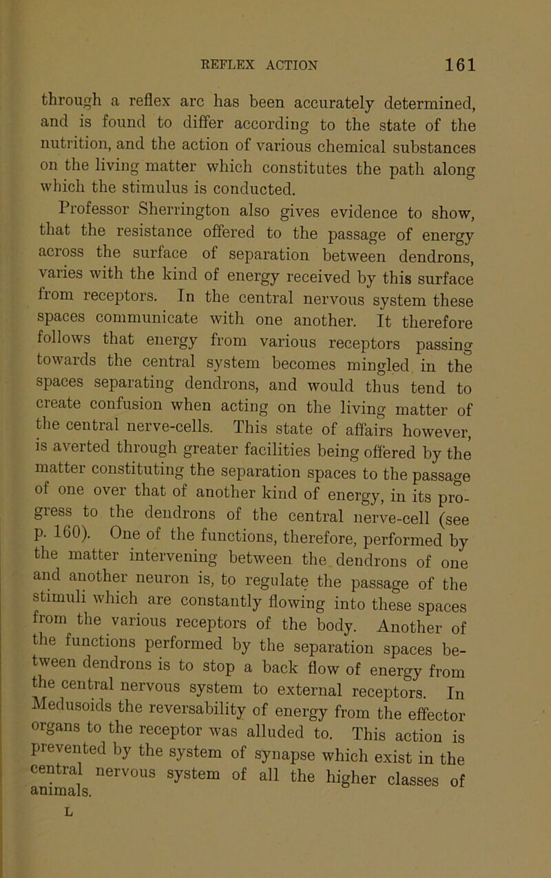 through a reflex arc has been accurately determined, and is found to differ according to the state of the nutrition, and the action of various chemical substances on the living matter which constitutes the path along which the stimulus is conducted. Professor Sherrington also gives evidence to show, that the resistance offered to the passage of energy across the surface of separation between dendrons, varies with the kind of energy received by this surface from receptors. In the central nervous system these spaces communicate with one another. It therefore follows that energy from various receptors passing towards the central system becomes mingled in the spaces separating dendrons, and would thus tend to create confusion when acting on the living matter of the central nerve-cells. This state of affairs however, is averted through greater facilities being offered by the matter constituting the separation spaces to the passage of one over that of another kind of energy, in its pro- gress to the dendrons of the central nerve-cell (see p. 160). One of the functions, therefore, performed by the matter intervening between the dendrons of one and another neuron is, to regulate the passage of the stimuli which are constantly flowing into these spaces from the various receptors of the body. Another of the functions performed by the separation spaces be- tween dendrons is to stop a back flow of energy from the central nervous system to external receptors. In Medusoids the reversability of energy from the effector organs to the receptor was alluded to. This action is prevented by the system of synapse which exist in the central nervous system of all the higher classes of animals. L