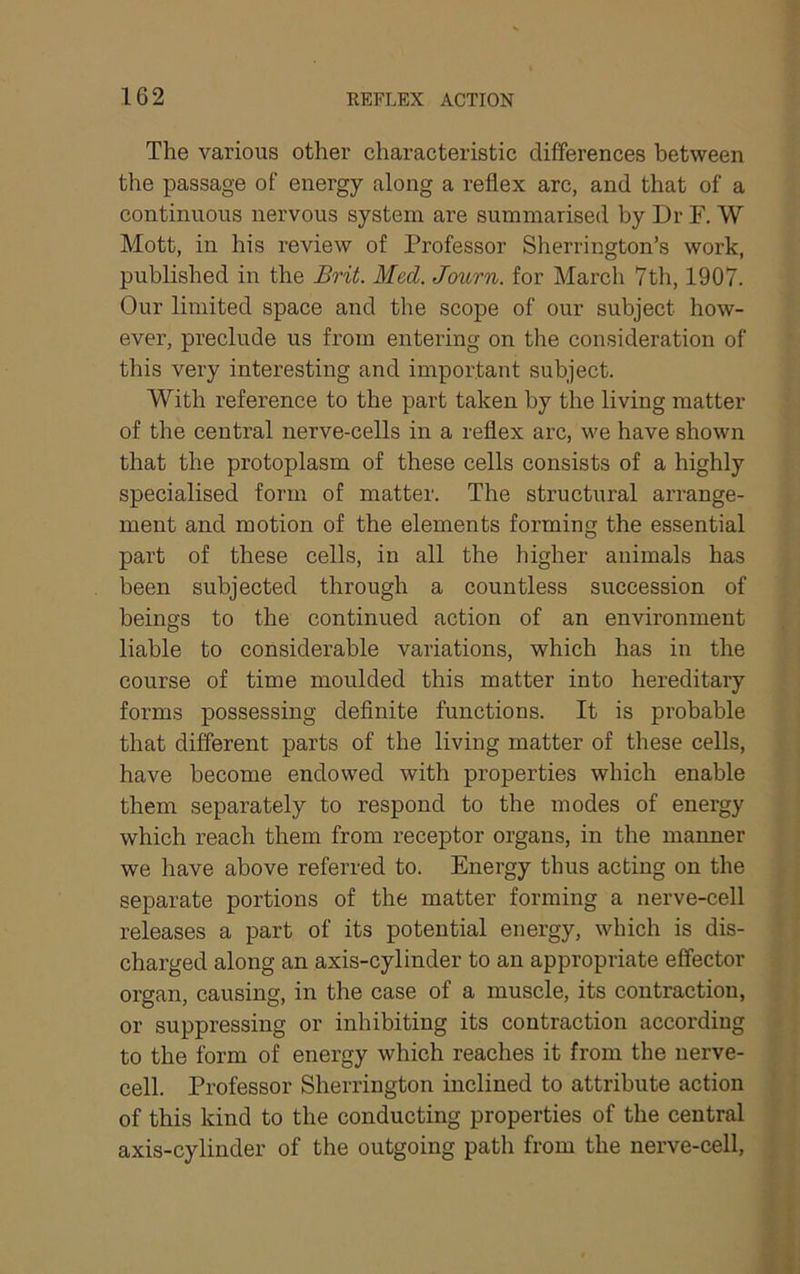 The various other characteristic differences between the passage of energy along a reflex arc, and that of a continuous nervous system are summarised by Dr F. W Mott, in his review of Professor Sherrington’s work, published in the Brit. Med. Journ. for March 7th, 1907. Our limited space and the scope of our subject how- ever, preclude us from entering on the consideration of this very interesting and important subject. With reference to the part taken by the living matter of the central nerve-cells in a reflex arc, we have shown that the protoplasm of these cells consists of a highly specialised form of matter. The structural arrange- ment and motion of the elements forming the essential part of these cells, in all the higher animals has been subjected through a countless succession of beings to the continued action of an environment liable to considerable variations, which has in the course of time moulded this matter into hereditary forms possessing definite functions. It is probable that different parts of the living matter of these cells, have become endowed with properties which enable them separately to respond to the modes of energy which reach them from receptor organs, in the manner we have above referred to. Energy thus acting on the separate portions of the matter forming a nerve-cell releases a part of its potential energy, which is dis- charged along an axis-cylinder to an appropriate effector organ, causing, in the case of a muscle, its contraction, or suppressing or inhibiting its contraction according to the form of energy which reaches it from the nerve- cell. Professor Sherrington inclined to attribute action of this kind to the conducting properties of the central axis-cylinder of the outgoing path from the nerve-cell.