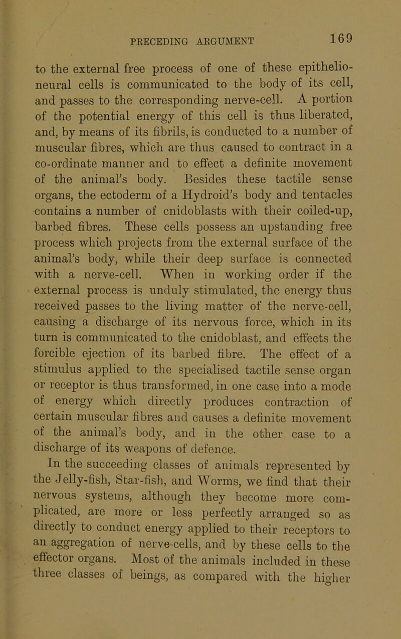 to the external free process of one of these epithelio- neural cells is communicated to the body of its cell, and passes to the corresponding nerve-cell. A portion of the potential energy of this cell is thus liberated, and, by means of its fibrils, is conducted to a number of muscular fibres, which are thus caused to contract in a co-ordinate manner and to effect a definite movement of the animal’s body. Besides these tactile sense organs, the ectoderm of a Hydroid’s body and tentacles contains a number of cnidoblasts with their coiled-up, barbed fibres. These cells possess an upstanding free process which projects from the external surface of the animal’s body, while their deep surface is connected with a nerve-cell. When in working order if the • external process is unduly stimulated, the energy thus received passes to the living matter of the nerve-cell, causing a discharge of its nervous force, which in its turn is communicated to the cnidoblast, and effects the forcible ejection of its barbed fibre. The effect of a stimulus applied to the specialised tactile sense organ or receptor is thus transformed, in one case into a mode of energy which directly produces contraction of certain muscular fibres and causes a definite movement of the animal’s body, and in the other case to a discharge of its weapons of defence. In the succeeding classes of animals represented by the Jelly-fish, Star-fish, and Worms, we find that their nervous systems, although they become more com- plicated, are more or less perfectly arranged so as directly to conduct energy applied to their receptors to an aggregation of nerve-cells, and by these cells to the effector organs. Most of the animals included in these three classes of beings, as compared with the higher