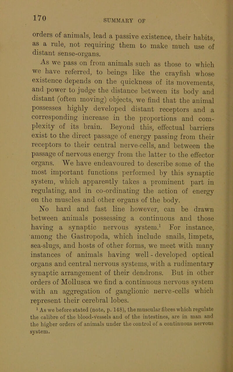 SUMMARY OF orders of animals, lead a passive existence, their habits, as a rule, not requiring them to make much use of distant sense-organs. As we pass on from animals such as those to which we have referred, to beings like the crayfish whose existence depends on the quickness of its movements, and power to judge the distance between its body and distant (often moving) objects, we find that the animal possesses highly developed distant receptors and a corresponding increase in the proportions and com- plexity of its brain. Beyond this, effectual barriers exist to the direct passage of energy passing from their receptors to their central nerve-cells, and between the passage of nervous energy from the latter to the effector organs. We have endeavoured to describe some of the most important functions performed by this synaptic system, which apparently takes a prominent part in regulating, and in co-ordinating the action of energy on the muscles and other organs of the body. No hard and fast line however, can be drawn between animals possessing a continuous and those having a synaptic nervous system.^ For instance, among the Gastropoda, which include snails, limpets, sea-slugs, and hosts of other forms, we meet with many instances of animals having well - developed optical organs and central nervous systems, with a rudimentary synaptic arrangement of their dendrons. But in other orders of Mollusca we find a continuous nervous system with an aggregation of ganglionic nerve-cells which represent their cerebral lobes. ^ As we before stated (note, p. 148), the muscular fibres which regulate the calibre of the blood-vessels and of the intestines, are in man and the higher orders of animals under the control of a continuous nervous system.