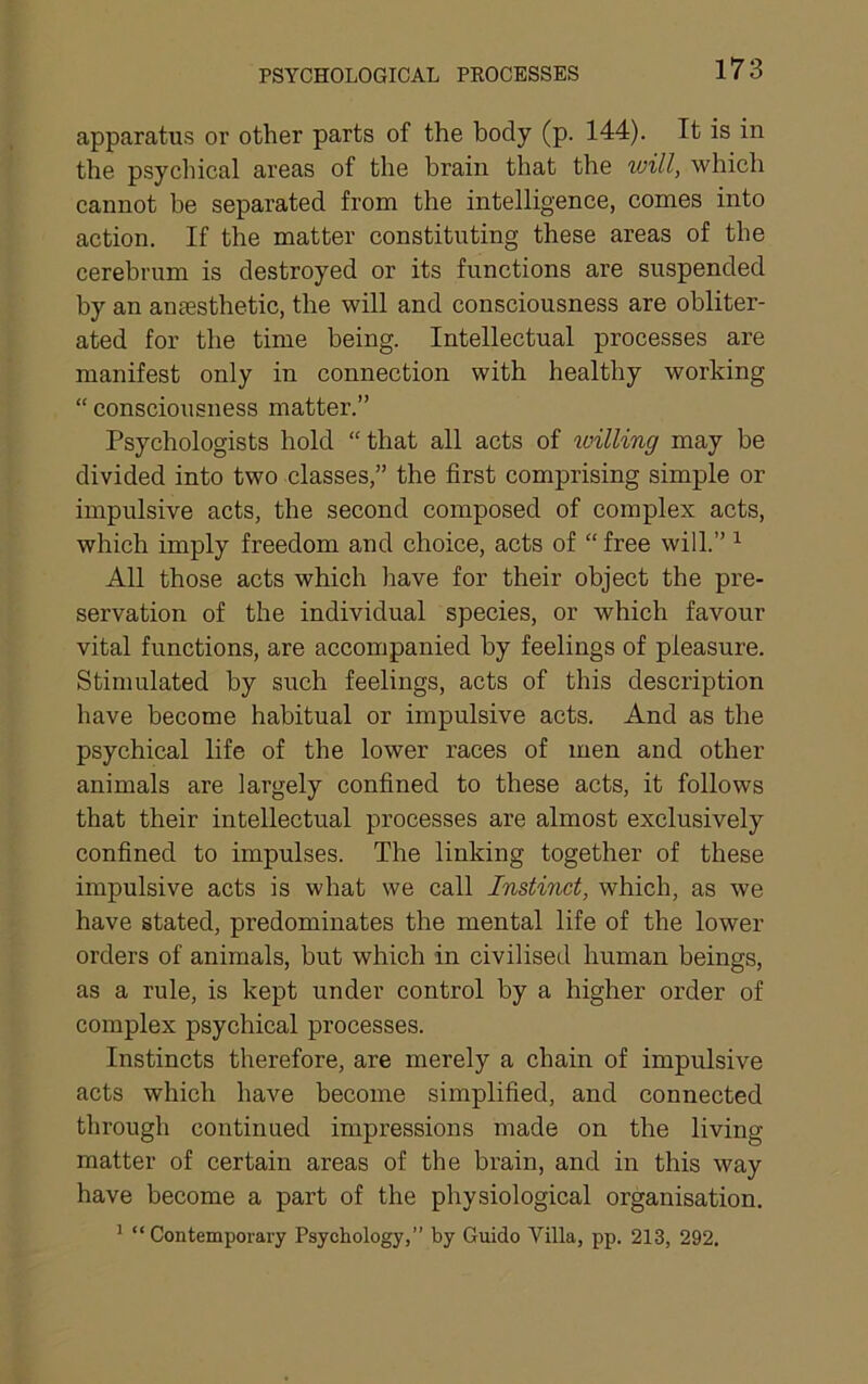 PSYCHOLOGICAL PROCESSES apparatus or other parts of the body (p. 144). It is in the psycliical areas of the brain that the vjill, which cannot be separated from the intelligence, comes into action. If the matter constituting these areas of the cerebrum is destroyed or its functions are suspended by an aniesthetic, the will and consciousness are obliter- ated for the time being. Intellectual processes are manifest only in connection with healthy working “ consciousness matter.” Psychologists hold “that all acts of willing may be divided into two classes,” the first comprising simple or impulsive acts, the second composed of complex acts, which imply freedom and choice, acts of “ free will.” ^ All those acts which have for their object the pre- servation of the individual species, or which favour vital functions, are accompanied by feelings of pleasure. Stimulated by such feelings, acts of this description have become habitual or impulsive acts. And as the psychical life of the lower races of men and other animals are largely confined to these acts, it follows that their intellectual processes are almost exclusively confined to impulses. The linking together of these impulsive acts is what we call Instinct, which, as we have stated, predominates the mental life of the lower orders of animals, but which in civilised human beings, as a rule, is kept under control by a higher order of complex psychical processes. Instincts therefore, are merely a chain of impulsive acts which have become simplified, and connected through continued impressions made on the living matter of certain areas of the brain, and in this way have become a part of the physiological organisation. ’ “Contemporary Psychology,” by Guido Villa, pp. 213, 292.