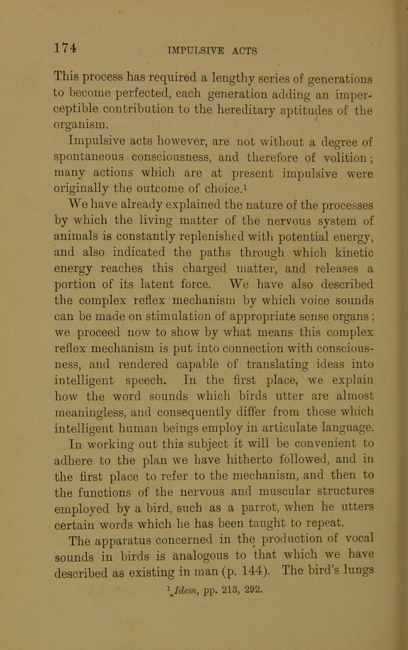 IMPULSIVE ACTS This process has required a lengthy series of generations to become perfected, each generation adding an imper- ceptible contribution to the hereditary aptitudes of the organism. Impulsive acts however, are not without a degree of spontaneous consciousness, and therefore of volition; many actions which ai’e at present impulsive were originally the outcome of choice.^ We have already explained the nature of the processes by which the living matter of the nervous system of animals is constantly replenished with potential energy, and also indicated the paths through which kinetic energy reaches this charged matter, and releases a portion of its latent force. We have also described the complex reflex mechanism by which voice sounds can be made on stimulation of appropriate sense organs; we proceed now to show by what means this complex reflex mechanism is put into connection with conscious- ness, and rendered capable of translating ideas into intelligent speech. In the first place, we explain how the word sounds which birds utter are almost meaningless, and consequently differ from those which intelligent human beings employ in articulate language. In working out this subject it will be convenient to adhere to the plan we have hitherto followed, and in the first place to refer to the mechanism, and then to the functions of the nervous and muscular structures employed by a bird, such as a parrot, when he utters certain words which he has been taught to repeat. The apparatus concerned in the production of vocal sounds in birds is analogous to that which we have described as existing in man (p. 144). The bird’s lungs pp. 213, 292.