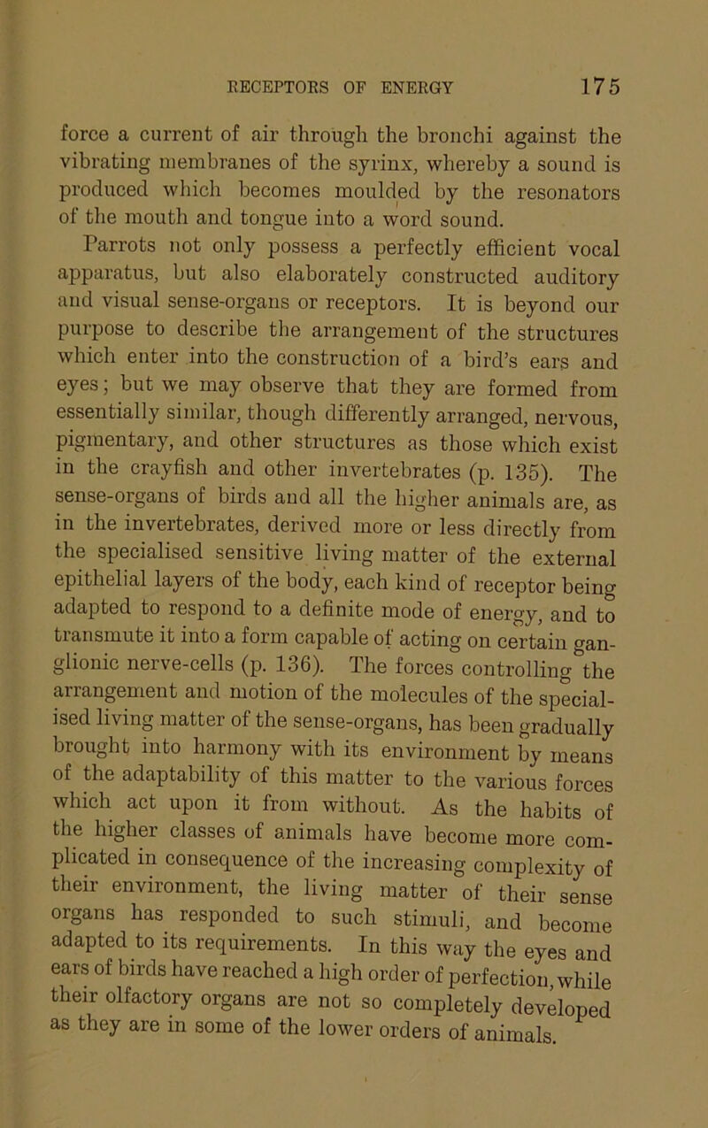 force a current of air through the bronchi against the vibrating membranes of the syrinx, whereby a sound is produced which becomes moulded by the resonators of the mouth and tongue into a word sound. Parrots not only possess a perfectly efficient vocal appai'atus, but also elaborately constructed auditory and visual sense-organs or receptors. It is beyond our purpose to describe the arrangement of the structures which enter into the construction of a bird’s ears and eyes; but we may observe that they are formed from essentially similar, though differently arranged, nervous, pigmentary, and other structures as those which exist in the crayfish and other invertebrates (p. 135). The sense-organs of birds and all the higher animals are, as in the invertebrates, derived more or less directly from the specialised sensitive living matter of the external epithelial layers of the body, each kind of receptor being adapted to respond to a definite mode of energy, and to transmute it into a form capable of acting on certain o-an- glionic nerve-cells (p. 136). The forces controlling*^the arrangement and motion of the molecules of the special- ised living matter of the sense-organs, has been gradually brought into harmony with its environment by means of the adaptability of this mattei’ to the various forces which act upon it from without. As the habits of the higher classes of animals have become more com- plicated in consequence of the increasing complexity of their environment, the living matter of their sense organs has responded to such stimuli, and become adapted to its requirements. In this way the eyes and ears of birds have reached a high order of perfection, while their olfactory organs are not so completely developed as they are in some of the lower orders of animals.