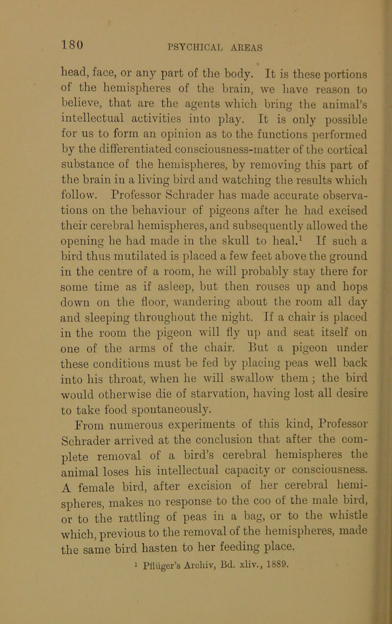 head, face, or any part of the body. It is these portions of the hemispheres of the brain, we have reason to believe, that are the agents which bring the animal’s intellectual activities into play. It is only possible for us to form an opinion as to the functions performed by the differentiated consciousness-matter of the cortical substance of the hemispheres, by removing this part of the brain in a living bird and watching tlie results which follow. Professor Schrader has made accurate observa- tions on the behaviour of pigeons after he had excised their cerebral hemispheres, and subsequently allowed the opening he had made in the skull to heal.^ If such a bird thus mutilated is placed a few feet above the ground in the centre of a room, he will probably stay there for some time as if asleep, but then rouses up and hops down on the floor, wandering about the room all day and sleeping throughout the night. If a chair is placed in the room the pigeon will fly up and seat itself on one of the arms of the chair. But a pigeon under these conditions must be fed by placing peas well back into his throat, when he will swallow them; the bird would otherwise die of starvation, having lost all desii’e to take food spontaneously. From numerous experiments of this kind. Professor Schrader arrived at the conclusion that after the com- plete removal of a bird’s cerebral hemispheres the animal loses his intellectual capacity or consciousness. A female bird, after excision of her cerebral hemi- spheres, makes no response to the coo of the male bird, or to the rattling of peas in a bag, or to the whistle which, previous to the removal of the hemispheres, made the same bird hasten to her feeding place. ^ Plliiger’s Aruhiv, Bd. 1889.