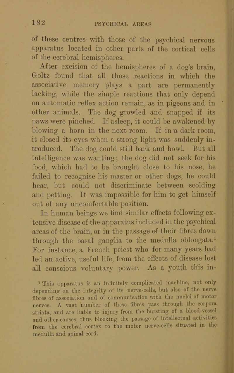 of these centres with those of the psychical nervous apparatus located in other parts of the cortical cells of tlie cerebral hemispheres. After excision of the hemispheres of a dog’s brain, Goltz found that all those reactions in which the associative memory plays a part are permanently lacking, while the simple reactions that only depend on autoinatic reflex action remain, as in pigeons and in other animals. The dog growled and snapped if its paws were pinched. If asleep, it could be awakened by blowing a horn in the next room. If in a dark room, it closed its eyes when a strong light was suddenly in- troduced. The dog could still bark and howl. But all intelligence was wanting; the dog did not seek for his food, which had to be brought close to his nose, he failed to recognise his master or other dogs, he could hear, but could not discriminate between scolding and petting. It was impossible for him to get himself out of any uncomfortable position. In human beings we find similar effects following ex- tensive disease of the apparatus included in the psychical areas of the brain, or in the passage of their fibres down through the basal ganglia to the medulla oblongata.^ For instance, a French priest who for many years had led an active, useful life, from the effects of disease lost all conscious voluntary power. As a jmuth this in- ^ Tins apparatus is an infinitely complicated machine, not only depending on the integrity of its nerve-cells, but also of the nerve fibres of association and of communication with the nuclei of motor nerves. A vast number of these fibres pass through the corpora striata, and are liable to injury from the bursting of a blood-vessel and other causes, thus blocking the passage ol intellectual acti\ities from the cerebral cortex to the motor nerve-cells situated in the medulla and spinal cord.