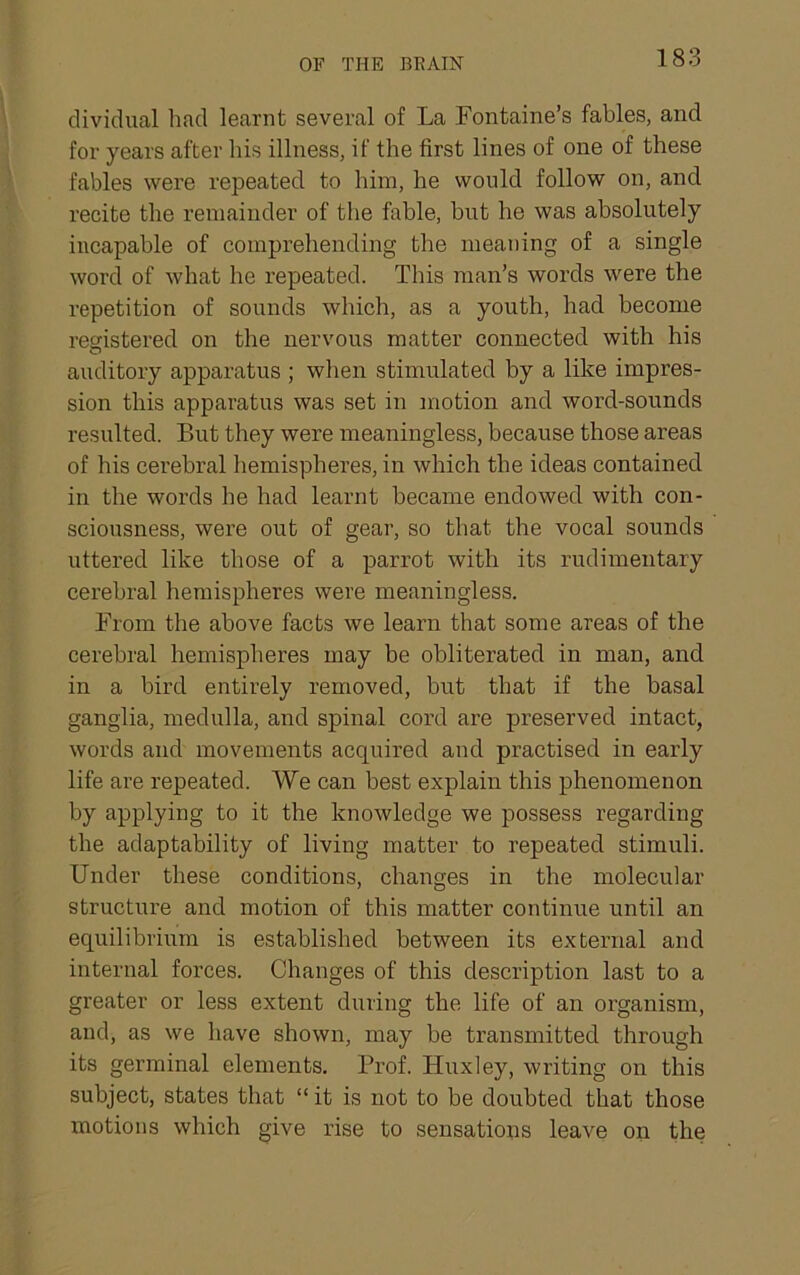 OF THE BRAIN dividual had learnt several of La Fontaine’s fables, and for years after liis illness, if the first lines of one of these fables were repeated to him, he would follow on, and recite the remainder of the fable, but he was absolutely incapable of comprehending the meaning of a single word of what he repeated. This man’s words were the repetition of sounds which, as a youth, had become registered on the nervous matter connected with his auditory apparatus ; when stimulated by a like impres- sion this apparatus was set in motion and word-sounds resulted. But they were meaningless, because those areas of his cerebral hemispberes, in which the ideas contained in the words he had learnt became endowed with con- sciousness, were out of gear, so that the vocal sounds uttered like those of a parrot with its rudimentary cerebral hemispheres were meaningless. From the above facts we learn that some areas of the cerebral hemispheres may be obliterated in man, and in a bird entirely removed, but that if the basal ganglia, medulla, and spinal cord are preserved intact, words and movements acquired and practised in early life are repeated. We can best explain this phenomenon by applying to it the knowledge we possess regarding the adaptability of living matter to repeated stimuli. Under these conditions, changes in the molecular structure and motion of this matter continue until an equilibrium is established between its external and internal forces. Changes of this description last to a greater or less extent during the life of an organism, and, as we have shown, may be transmitted through its germinal elements. Prof. Huxley, writing on this subject, states that “ it is not to be doubted that those motions which give rise to sensations leave on the